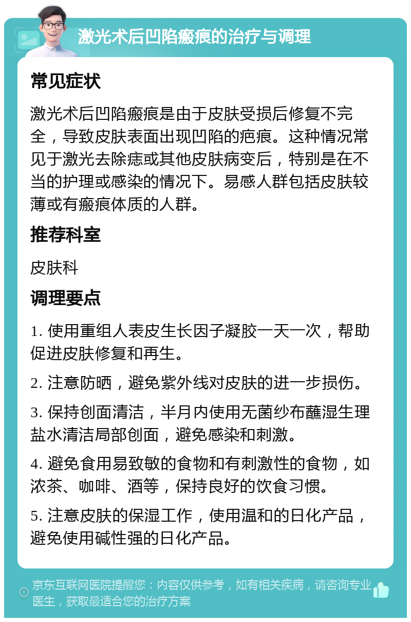 激光术后凹陷瘢痕的治疗与调理 常见症状 激光术后凹陷瘢痕是由于皮肤受损后修复不完全，导致皮肤表面出现凹陷的疤痕。这种情况常见于激光去除痣或其他皮肤病变后，特别是在不当的护理或感染的情况下。易感人群包括皮肤较薄或有瘢痕体质的人群。 推荐科室 皮肤科 调理要点 1. 使用重组人表皮生长因子凝胶一天一次，帮助促进皮肤修复和再生。 2. 注意防晒，避免紫外线对皮肤的进一步损伤。 3. 保持创面清洁，半月内使用无菌纱布蘸湿生理盐水清洁局部创面，避免感染和刺激。 4. 避免食用易致敏的食物和有刺激性的食物，如浓茶、咖啡、酒等，保持良好的饮食习惯。 5. 注意皮肤的保湿工作，使用温和的日化产品，避免使用碱性强的日化产品。