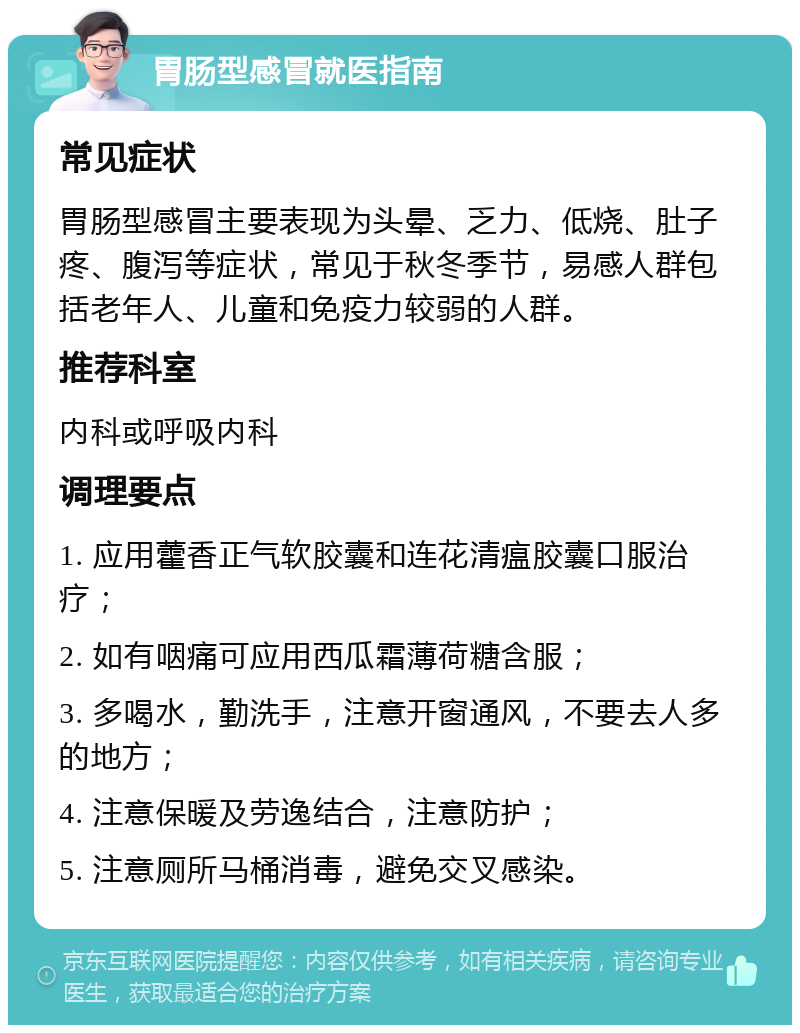 胃肠型感冒就医指南 常见症状 胃肠型感冒主要表现为头晕、乏力、低烧、肚子疼、腹泻等症状，常见于秋冬季节，易感人群包括老年人、儿童和免疫力较弱的人群。 推荐科室 内科或呼吸内科 调理要点 1. 应用藿香正气软胶囊和连花清瘟胶囊口服治疗； 2. 如有咽痛可应用西瓜霜薄荷糖含服； 3. 多喝水，勤洗手，注意开窗通风，不要去人多的地方； 4. 注意保暖及劳逸结合，注意防护； 5. 注意厕所马桶消毒，避免交叉感染。