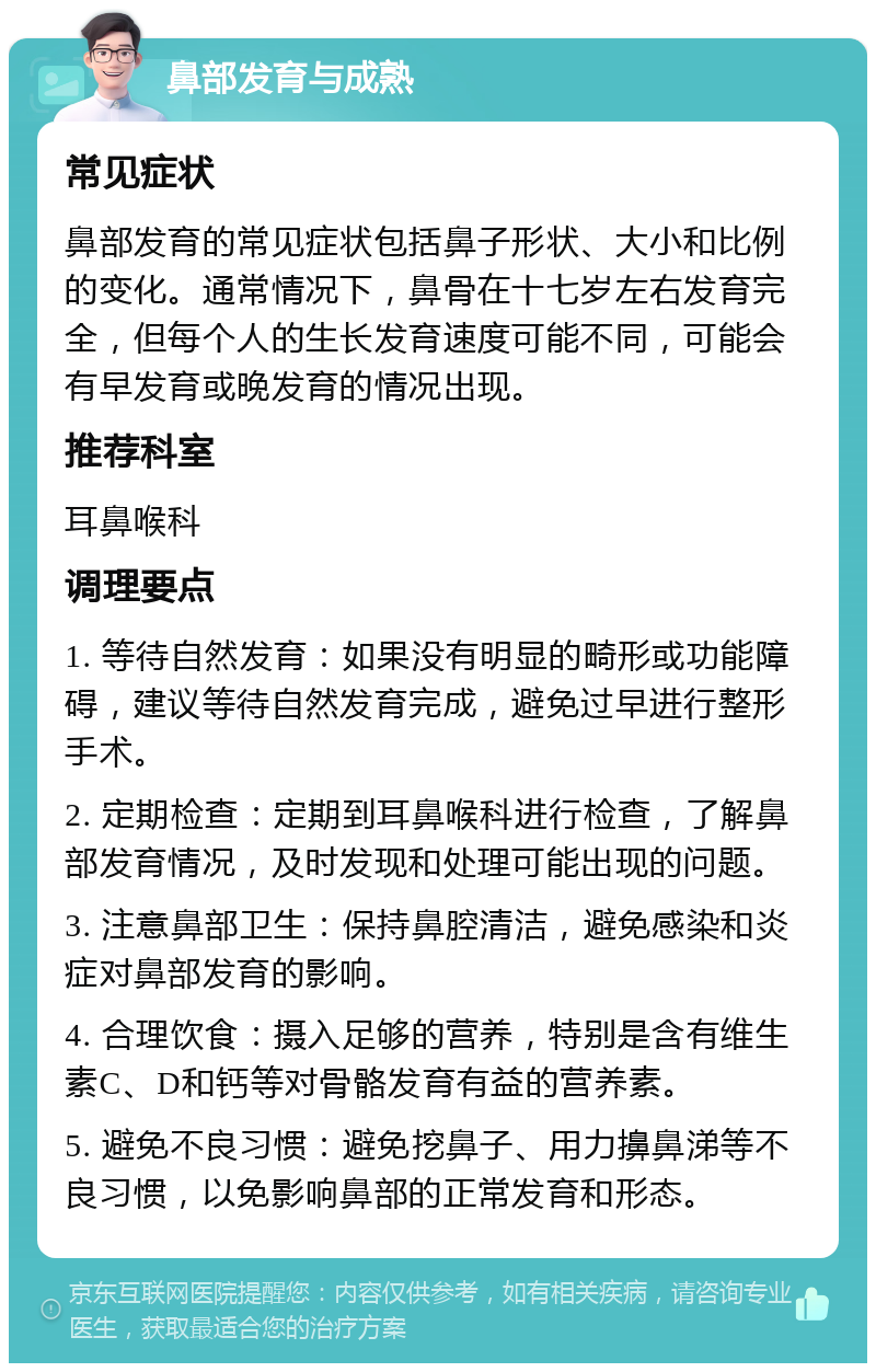 鼻部发育与成熟 常见症状 鼻部发育的常见症状包括鼻子形状、大小和比例的变化。通常情况下，鼻骨在十七岁左右发育完全，但每个人的生长发育速度可能不同，可能会有早发育或晚发育的情况出现。 推荐科室 耳鼻喉科 调理要点 1. 等待自然发育：如果没有明显的畸形或功能障碍，建议等待自然发育完成，避免过早进行整形手术。 2. 定期检查：定期到耳鼻喉科进行检查，了解鼻部发育情况，及时发现和处理可能出现的问题。 3. 注意鼻部卫生：保持鼻腔清洁，避免感染和炎症对鼻部发育的影响。 4. 合理饮食：摄入足够的营养，特别是含有维生素C、D和钙等对骨骼发育有益的营养素。 5. 避免不良习惯：避免挖鼻子、用力擤鼻涕等不良习惯，以免影响鼻部的正常发育和形态。