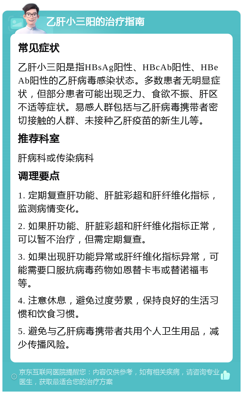 乙肝小三阳的治疗指南 常见症状 乙肝小三阳是指HBsAg阳性、HBcAb阳性、HBeAb阳性的乙肝病毒感染状态。多数患者无明显症状，但部分患者可能出现乏力、食欲不振、肝区不适等症状。易感人群包括与乙肝病毒携带者密切接触的人群、未接种乙肝疫苗的新生儿等。 推荐科室 肝病科或传染病科 调理要点 1. 定期复查肝功能、肝脏彩超和肝纤维化指标，监测病情变化。 2. 如果肝功能、肝脏彩超和肝纤维化指标正常，可以暂不治疗，但需定期复查。 3. 如果出现肝功能异常或肝纤维化指标异常，可能需要口服抗病毒药物如恩替卡韦或替诺福韦等。 4. 注意休息，避免过度劳累，保持良好的生活习惯和饮食习惯。 5. 避免与乙肝病毒携带者共用个人卫生用品，减少传播风险。