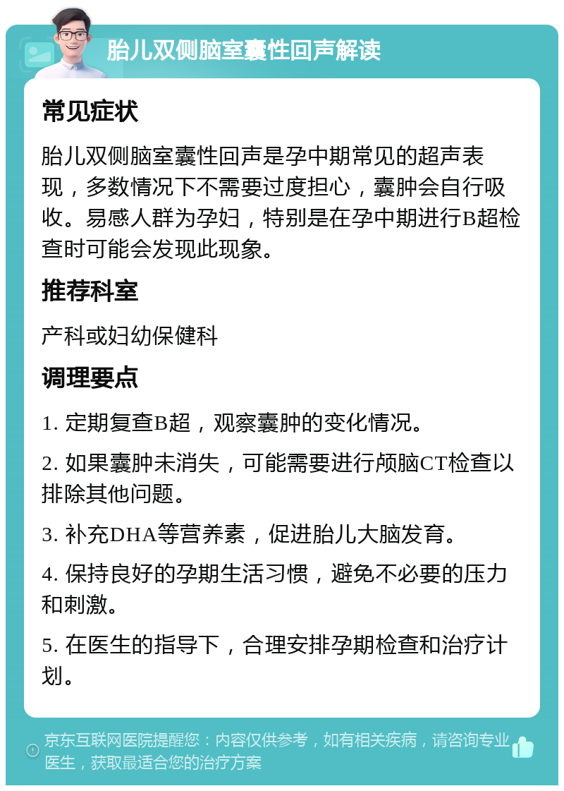 胎儿双侧脑室囊性回声解读 常见症状 胎儿双侧脑室囊性回声是孕中期常见的超声表现，多数情况下不需要过度担心，囊肿会自行吸收。易感人群为孕妇，特别是在孕中期进行B超检查时可能会发现此现象。 推荐科室 产科或妇幼保健科 调理要点 1. 定期复查B超，观察囊肿的变化情况。 2. 如果囊肿未消失，可能需要进行颅脑CT检查以排除其他问题。 3. 补充DHA等营养素，促进胎儿大脑发育。 4. 保持良好的孕期生活习惯，避免不必要的压力和刺激。 5. 在医生的指导下，合理安排孕期检查和治疗计划。