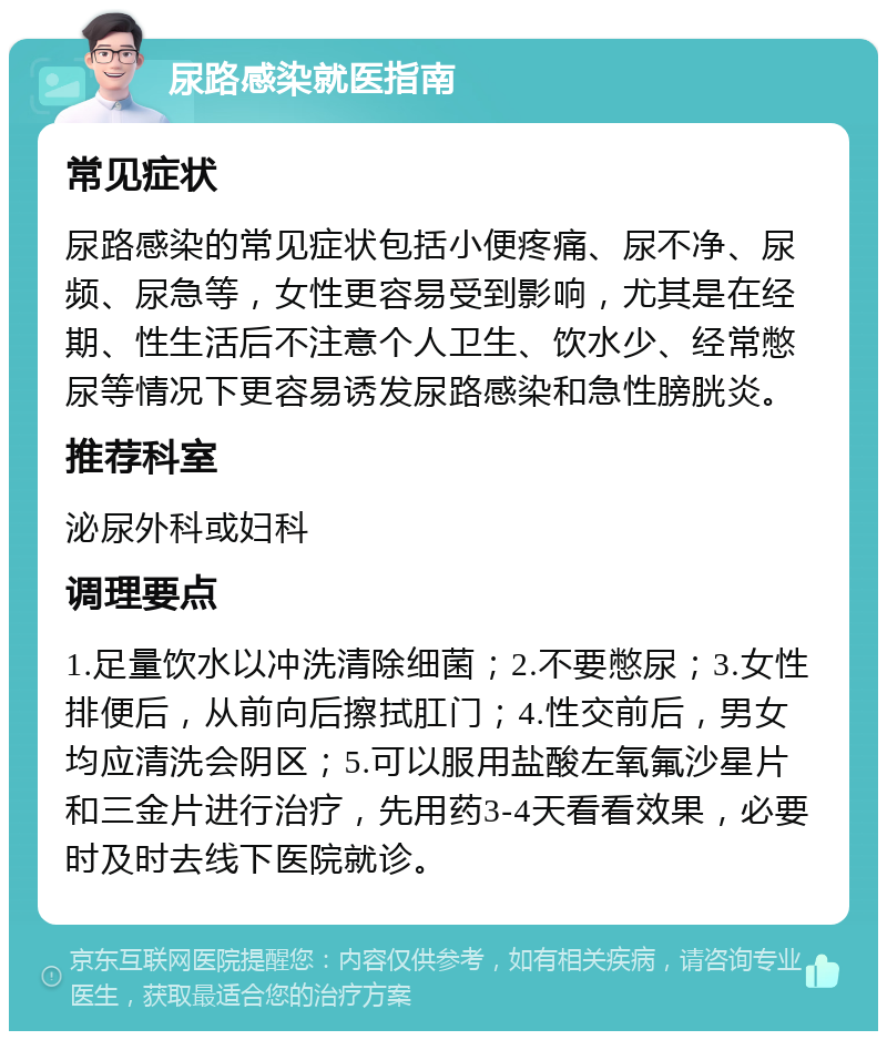 尿路感染就医指南 常见症状 尿路感染的常见症状包括小便疼痛、尿不净、尿频、尿急等，女性更容易受到影响，尤其是在经期、性生活后不注意个人卫生、饮水少、经常憋尿等情况下更容易诱发尿路感染和急性膀胱炎。 推荐科室 泌尿外科或妇科 调理要点 1.足量饮水以冲洗清除细菌；2.不要憋尿；3.女性排便后，从前向后擦拭肛门；4.性交前后，男女均应清洗会阴区；5.可以服用盐酸左氧氟沙星片和三金片进行治疗，先用药3-4天看看效果，必要时及时去线下医院就诊。