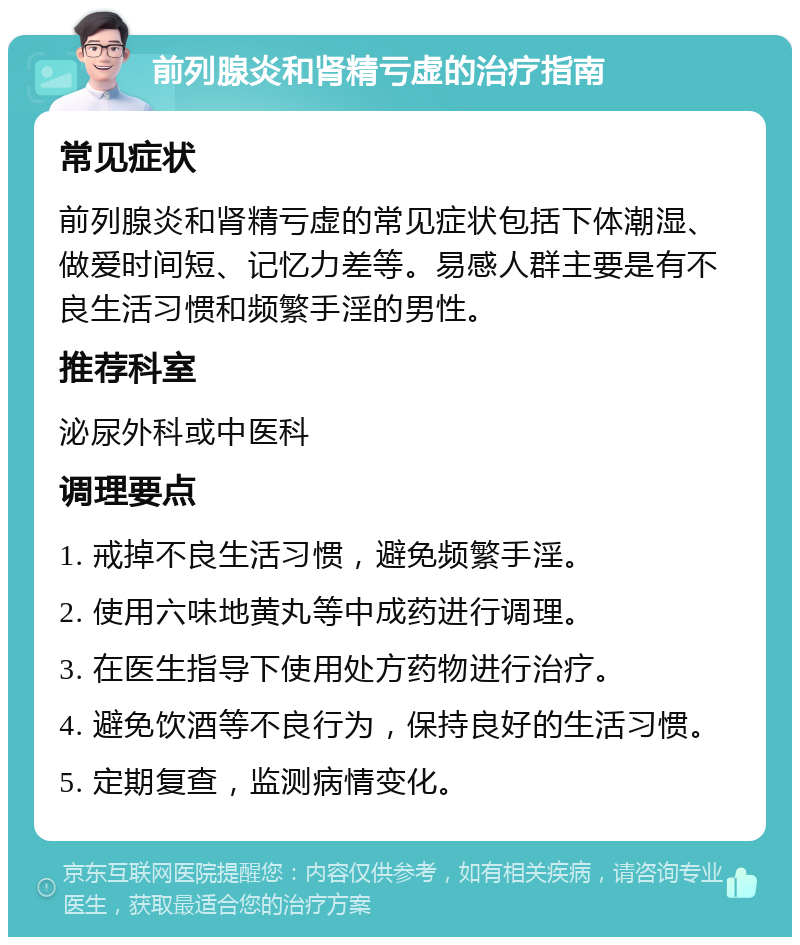 前列腺炎和肾精亏虚的治疗指南 常见症状 前列腺炎和肾精亏虚的常见症状包括下体潮湿、做爱时间短、记忆力差等。易感人群主要是有不良生活习惯和频繁手淫的男性。 推荐科室 泌尿外科或中医科 调理要点 1. 戒掉不良生活习惯，避免频繁手淫。 2. 使用六味地黄丸等中成药进行调理。 3. 在医生指导下使用处方药物进行治疗。 4. 避免饮酒等不良行为，保持良好的生活习惯。 5. 定期复查，监测病情变化。