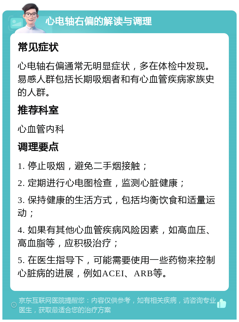 心电轴右偏的解读与调理 常见症状 心电轴右偏通常无明显症状，多在体检中发现。易感人群包括长期吸烟者和有心血管疾病家族史的人群。 推荐科室 心血管内科 调理要点 1. 停止吸烟，避免二手烟接触； 2. 定期进行心电图检查，监测心脏健康； 3. 保持健康的生活方式，包括均衡饮食和适量运动； 4. 如果有其他心血管疾病风险因素，如高血压、高血脂等，应积极治疗； 5. 在医生指导下，可能需要使用一些药物来控制心脏病的进展，例如ACEI、ARB等。