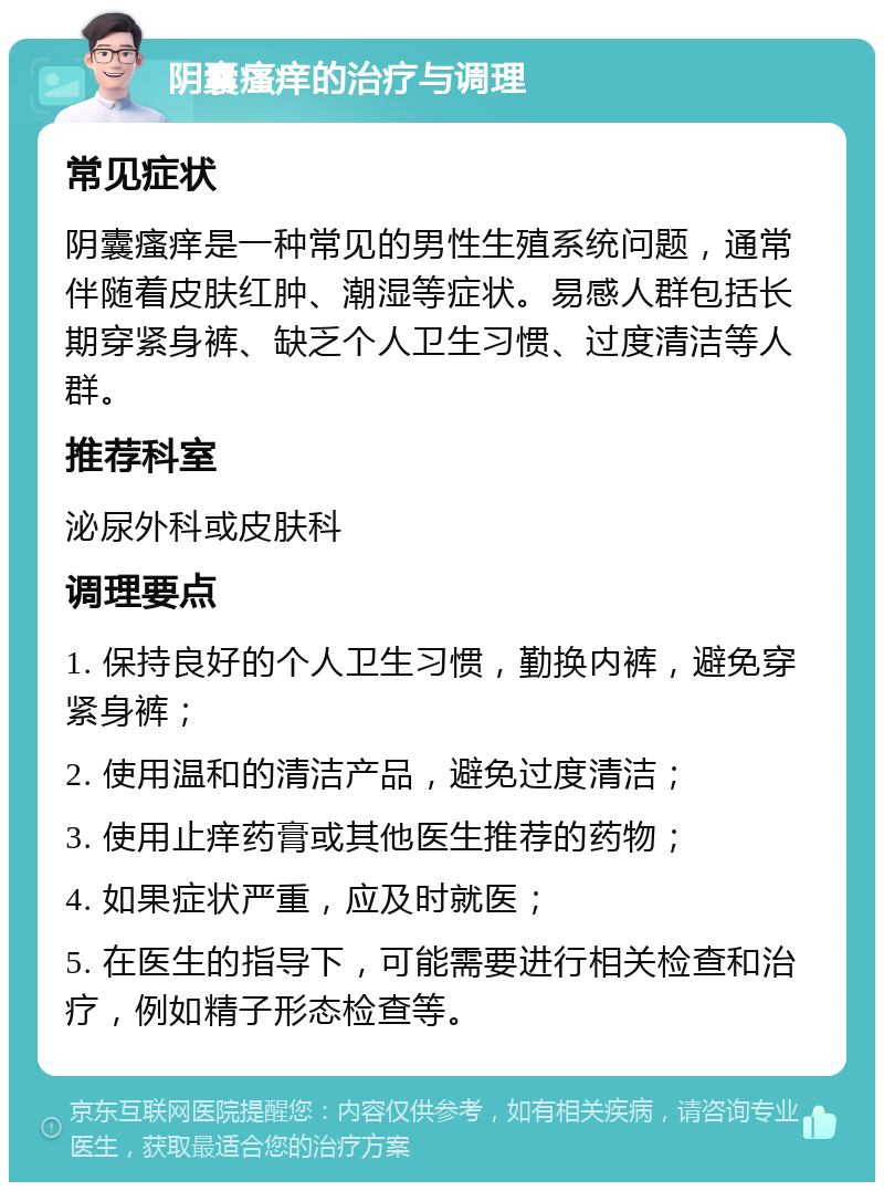 阴囊瘙痒的治疗与调理 常见症状 阴囊瘙痒是一种常见的男性生殖系统问题，通常伴随着皮肤红肿、潮湿等症状。易感人群包括长期穿紧身裤、缺乏个人卫生习惯、过度清洁等人群。 推荐科室 泌尿外科或皮肤科 调理要点 1. 保持良好的个人卫生习惯，勤换内裤，避免穿紧身裤； 2. 使用温和的清洁产品，避免过度清洁； 3. 使用止痒药膏或其他医生推荐的药物； 4. 如果症状严重，应及时就医； 5. 在医生的指导下，可能需要进行相关检查和治疗，例如精子形态检查等。