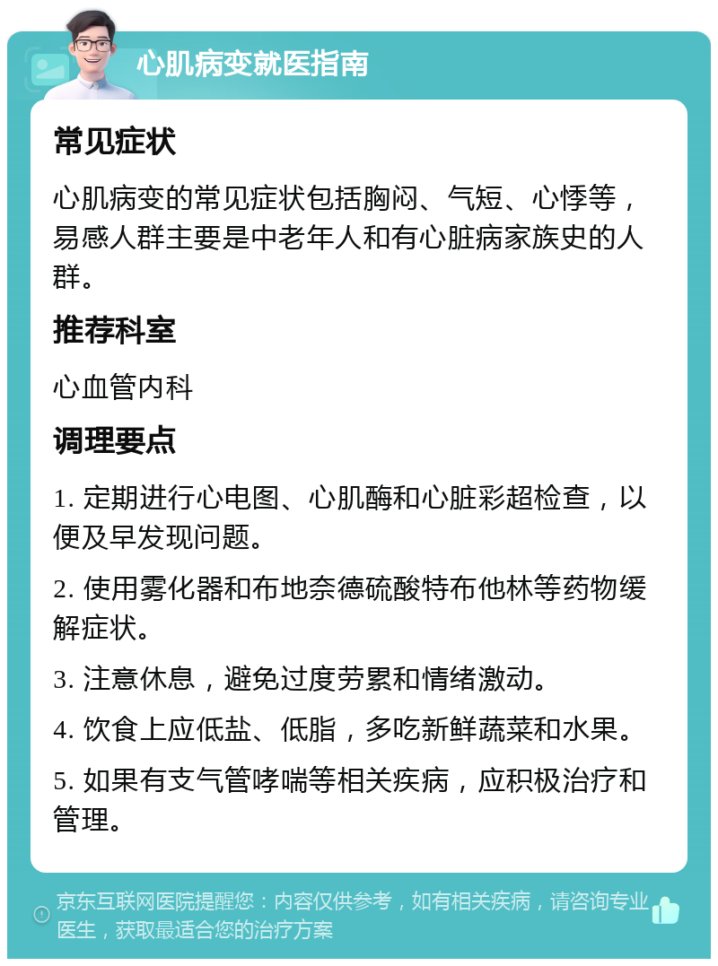 心肌病变就医指南 常见症状 心肌病变的常见症状包括胸闷、气短、心悸等，易感人群主要是中老年人和有心脏病家族史的人群。 推荐科室 心血管内科 调理要点 1. 定期进行心电图、心肌酶和心脏彩超检查，以便及早发现问题。 2. 使用雾化器和布地奈德硫酸特布他林等药物缓解症状。 3. 注意休息，避免过度劳累和情绪激动。 4. 饮食上应低盐、低脂，多吃新鲜蔬菜和水果。 5. 如果有支气管哮喘等相关疾病，应积极治疗和管理。