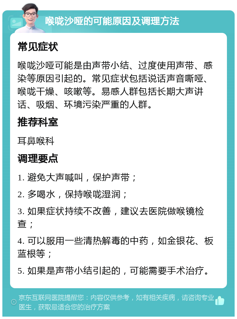 喉咙沙哑的可能原因及调理方法 常见症状 喉咙沙哑可能是由声带小结、过度使用声带、感染等原因引起的。常见症状包括说话声音嘶哑、喉咙干燥、咳嗽等。易感人群包括长期大声讲话、吸烟、环境污染严重的人群。 推荐科室 耳鼻喉科 调理要点 1. 避免大声喊叫，保护声带； 2. 多喝水，保持喉咙湿润； 3. 如果症状持续不改善，建议去医院做喉镜检查； 4. 可以服用一些清热解毒的中药，如金银花、板蓝根等； 5. 如果是声带小结引起的，可能需要手术治疗。