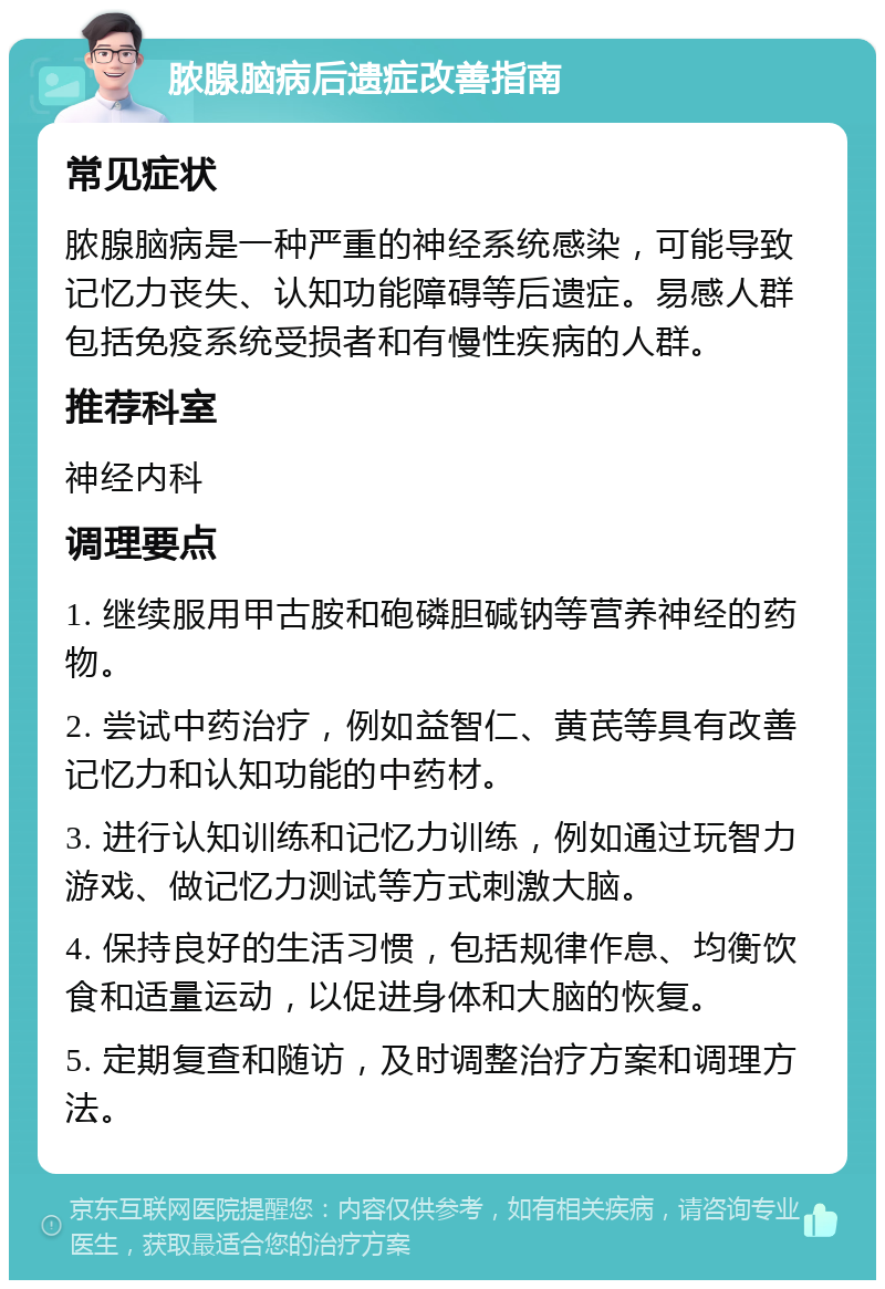 脓腺脑病后遗症改善指南 常见症状 脓腺脑病是一种严重的神经系统感染，可能导致记忆力丧失、认知功能障碍等后遗症。易感人群包括免疫系统受损者和有慢性疾病的人群。 推荐科室 神经内科 调理要点 1. 继续服用甲古胺和砲磷胆碱钠等营养神经的药物。 2. 尝试中药治疗，例如益智仁、黄芪等具有改善记忆力和认知功能的中药材。 3. 进行认知训练和记忆力训练，例如通过玩智力游戏、做记忆力测试等方式刺激大脑。 4. 保持良好的生活习惯，包括规律作息、均衡饮食和适量运动，以促进身体和大脑的恢复。 5. 定期复查和随访，及时调整治疗方案和调理方法。