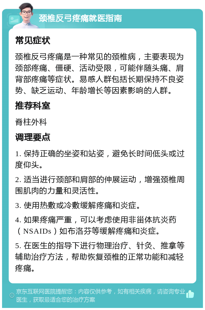 颈椎反弓疼痛就医指南 常见症状 颈椎反弓疼痛是一种常见的颈椎病，主要表现为颈部疼痛、僵硬、活动受限，可能伴随头痛、肩背部疼痛等症状。易感人群包括长期保持不良姿势、缺乏运动、年龄增长等因素影响的人群。 推荐科室 脊柱外科 调理要点 1. 保持正确的坐姿和站姿，避免长时间低头或过度仰头。 2. 适当进行颈部和肩部的伸展运动，增强颈椎周围肌肉的力量和灵活性。 3. 使用热敷或冷敷缓解疼痛和炎症。 4. 如果疼痛严重，可以考虑使用非甾体抗炎药（NSAIDs）如布洛芬等缓解疼痛和炎症。 5. 在医生的指导下进行物理治疗、针灸、推拿等辅助治疗方法，帮助恢复颈椎的正常功能和减轻疼痛。