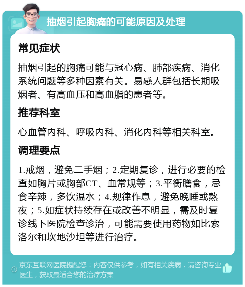 抽烟引起胸痛的可能原因及处理 常见症状 抽烟引起的胸痛可能与冠心病、肺部疾病、消化系统问题等多种因素有关。易感人群包括长期吸烟者、有高血压和高血脂的患者等。 推荐科室 心血管内科、呼吸内科、消化内科等相关科室。 调理要点 1.戒烟，避免二手烟；2.定期复诊，进行必要的检查如胸片或胸部CT、血常规等；3.平衡膳食，忌食辛辣，多饮温水；4.规律作息，避免晚睡或熬夜；5.如症状持续存在或改善不明显，需及时复诊线下医院检查诊治，可能需要使用药物如比索洛尔和坎地沙坦等进行治疗。