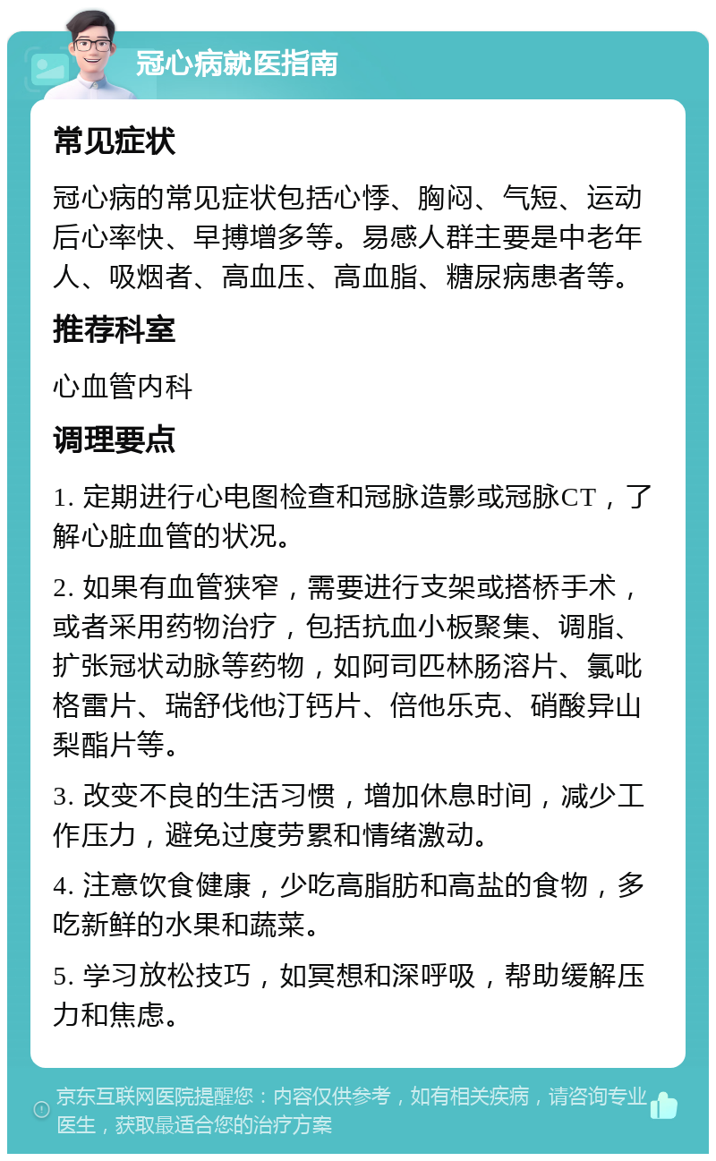 冠心病就医指南 常见症状 冠心病的常见症状包括心悸、胸闷、气短、运动后心率快、早搏增多等。易感人群主要是中老年人、吸烟者、高血压、高血脂、糖尿病患者等。 推荐科室 心血管内科 调理要点 1. 定期进行心电图检查和冠脉造影或冠脉CT，了解心脏血管的状况。 2. 如果有血管狭窄，需要进行支架或搭桥手术，或者采用药物治疗，包括抗血小板聚集、调脂、扩张冠状动脉等药物，如阿司匹林肠溶片、氯吡格雷片、瑞舒伐他汀钙片、倍他乐克、硝酸异山梨酯片等。 3. 改变不良的生活习惯，增加休息时间，减少工作压力，避免过度劳累和情绪激动。 4. 注意饮食健康，少吃高脂肪和高盐的食物，多吃新鲜的水果和蔬菜。 5. 学习放松技巧，如冥想和深呼吸，帮助缓解压力和焦虑。