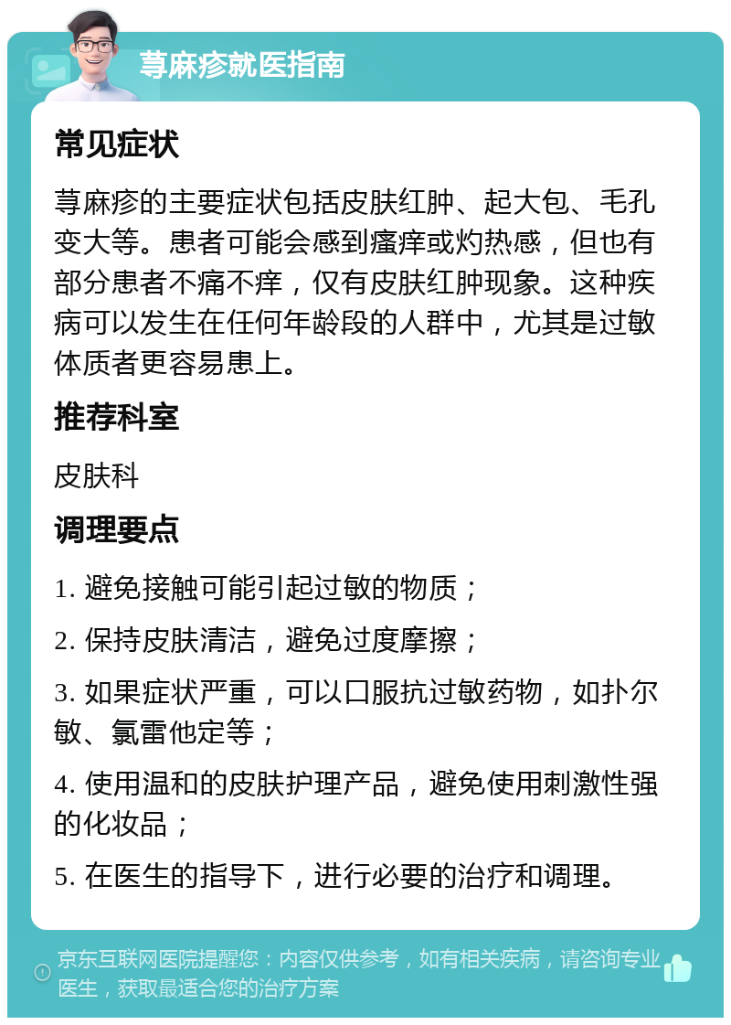 荨麻疹就医指南 常见症状 荨麻疹的主要症状包括皮肤红肿、起大包、毛孔变大等。患者可能会感到瘙痒或灼热感，但也有部分患者不痛不痒，仅有皮肤红肿现象。这种疾病可以发生在任何年龄段的人群中，尤其是过敏体质者更容易患上。 推荐科室 皮肤科 调理要点 1. 避免接触可能引起过敏的物质； 2. 保持皮肤清洁，避免过度摩擦； 3. 如果症状严重，可以口服抗过敏药物，如扑尔敏、氯雷他定等； 4. 使用温和的皮肤护理产品，避免使用刺激性强的化妆品； 5. 在医生的指导下，进行必要的治疗和调理。