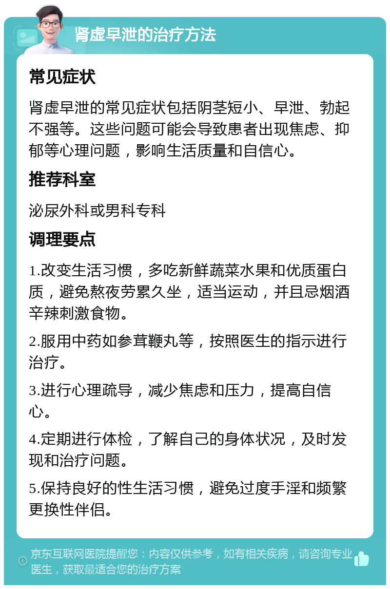 肾虚早泄的治疗方法 常见症状 肾虚早泄的常见症状包括阴茎短小、早泄、勃起不强等。这些问题可能会导致患者出现焦虑、抑郁等心理问题，影响生活质量和自信心。 推荐科室 泌尿外科或男科专科 调理要点 1.改变生活习惯，多吃新鲜蔬菜水果和优质蛋白质，避免熬夜劳累久坐，适当运动，并且忌烟酒辛辣刺激食物。 2.服用中药如参茸鞭丸等，按照医生的指示进行治疗。 3.进行心理疏导，减少焦虑和压力，提高自信心。 4.定期进行体检，了解自己的身体状况，及时发现和治疗问题。 5.保持良好的性生活习惯，避免过度手淫和频繁更换性伴侣。