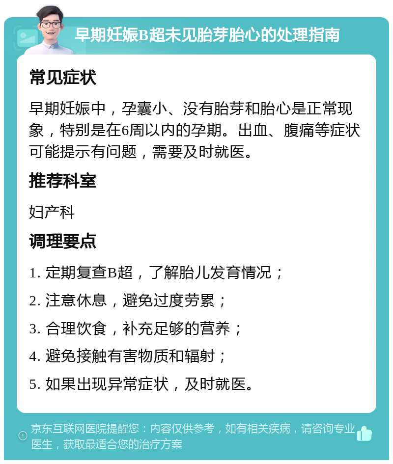 早期妊娠B超未见胎芽胎心的处理指南 常见症状 早期妊娠中，孕囊小、没有胎芽和胎心是正常现象，特别是在6周以内的孕期。出血、腹痛等症状可能提示有问题，需要及时就医。 推荐科室 妇产科 调理要点 1. 定期复查B超，了解胎儿发育情况； 2. 注意休息，避免过度劳累； 3. 合理饮食，补充足够的营养； 4. 避免接触有害物质和辐射； 5. 如果出现异常症状，及时就医。