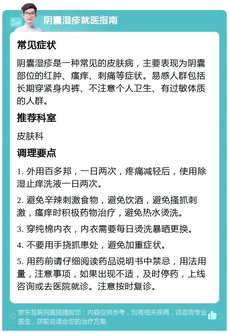 阴囊湿疹就医指南 常见症状 阴囊湿疹是一种常见的皮肤病，主要表现为阴囊部位的红肿、瘙痒、刺痛等症状。易感人群包括长期穿紧身内裤、不注意个人卫生、有过敏体质的人群。 推荐科室 皮肤科 调理要点 1. 外用百多邦，一日两次，疼痛减轻后，使用除湿止痒洗液一日两次。 2. 避免辛辣刺激食物，避免饮酒，避免搔抓刺激，瘙痒时积极药物治疗，避免热水烫洗。 3. 穿纯棉内衣，内衣需要每日烫洗暴晒更换。 4. 不要用手挠抓患处，避免加重症状。 5. 用药前请仔细阅读药品说明书中禁忌，用法用量，注意事项，如果出现不适，及时停药，上线咨询或去医院就诊。注意按时复诊。