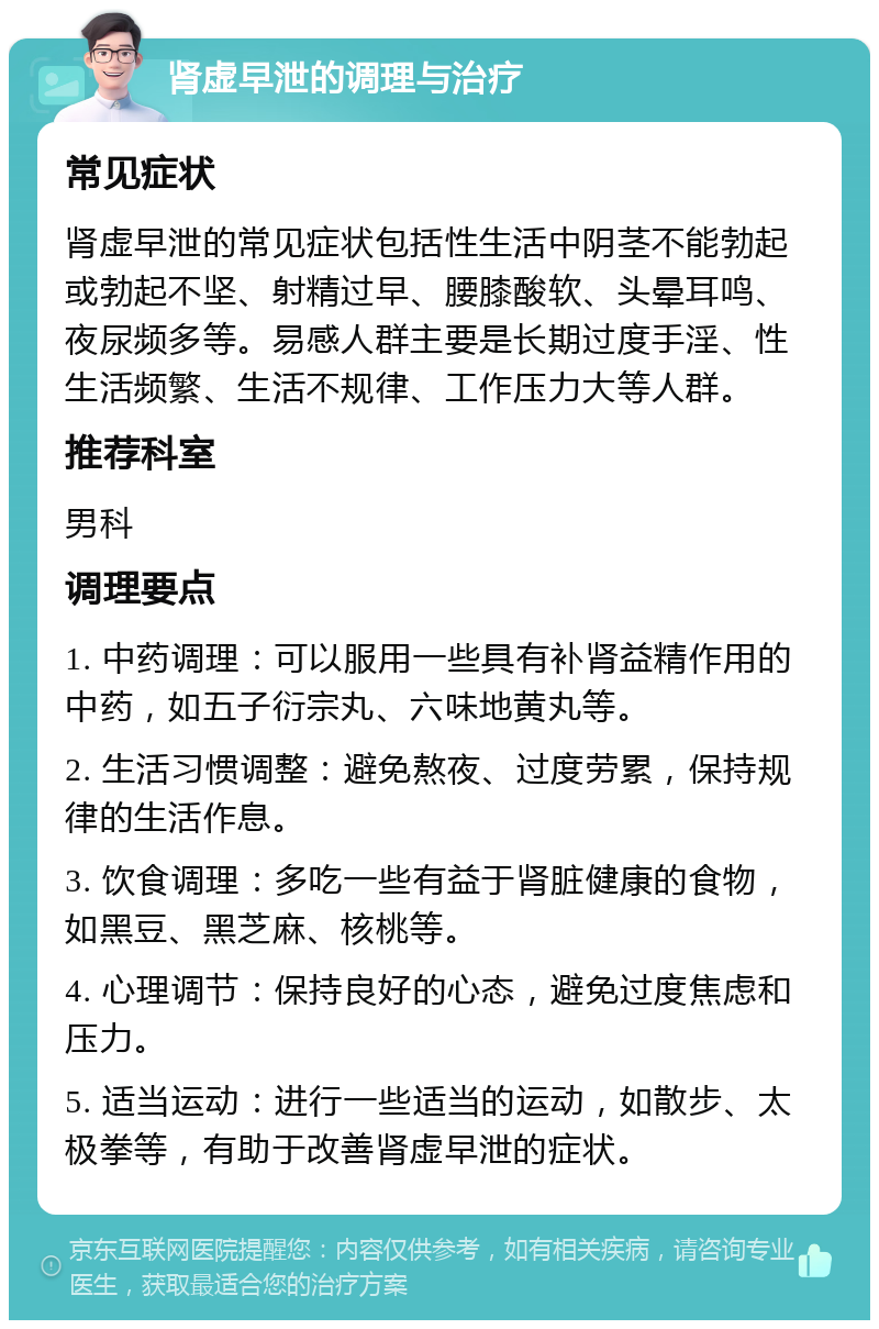 肾虚早泄的调理与治疗 常见症状 肾虚早泄的常见症状包括性生活中阴茎不能勃起或勃起不坚、射精过早、腰膝酸软、头晕耳鸣、夜尿频多等。易感人群主要是长期过度手淫、性生活频繁、生活不规律、工作压力大等人群。 推荐科室 男科 调理要点 1. 中药调理：可以服用一些具有补肾益精作用的中药，如五子衍宗丸、六味地黄丸等。 2. 生活习惯调整：避免熬夜、过度劳累，保持规律的生活作息。 3. 饮食调理：多吃一些有益于肾脏健康的食物，如黑豆、黑芝麻、核桃等。 4. 心理调节：保持良好的心态，避免过度焦虑和压力。 5. 适当运动：进行一些适当的运动，如散步、太极拳等，有助于改善肾虚早泄的症状。