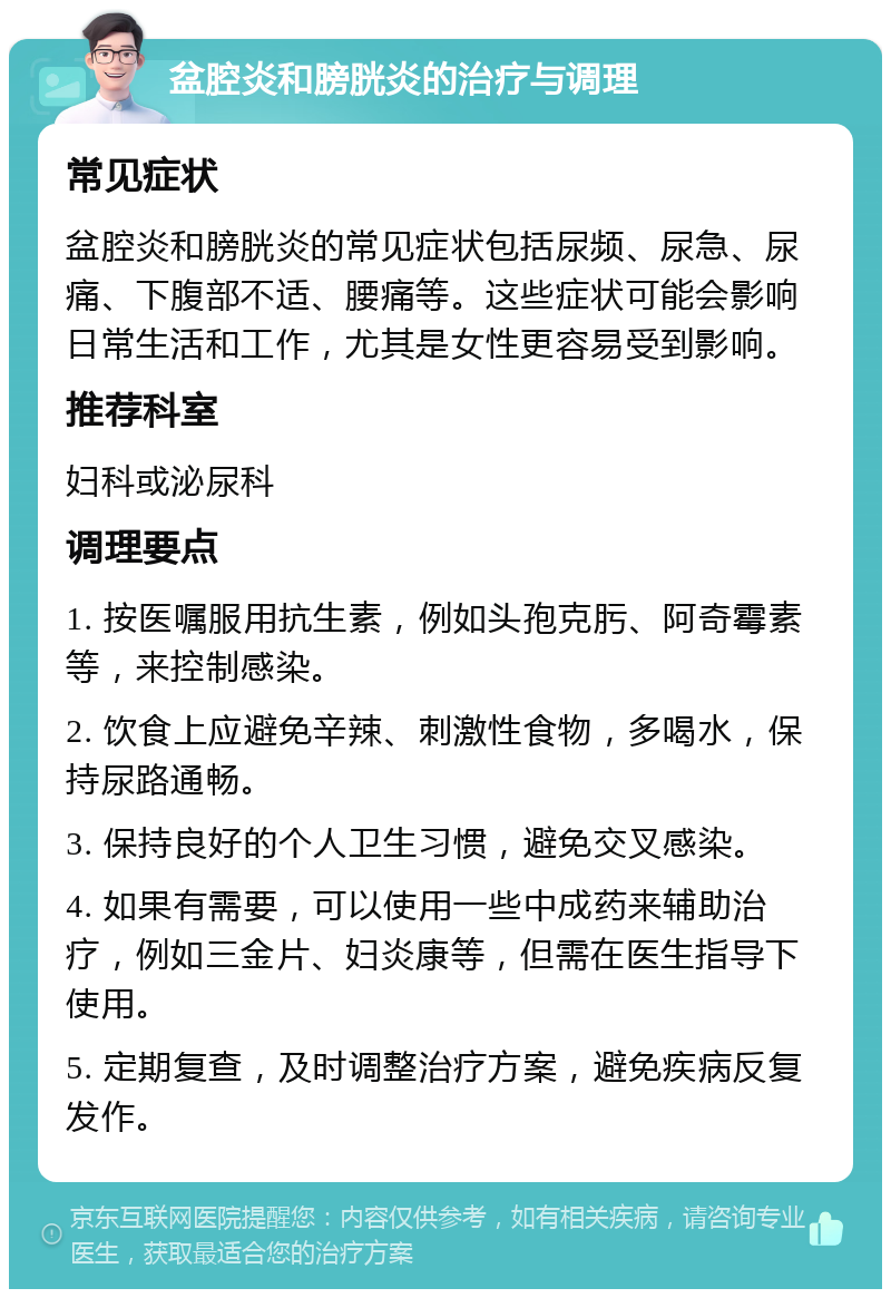 盆腔炎和膀胱炎的治疗与调理 常见症状 盆腔炎和膀胱炎的常见症状包括尿频、尿急、尿痛、下腹部不适、腰痛等。这些症状可能会影响日常生活和工作，尤其是女性更容易受到影响。 推荐科室 妇科或泌尿科 调理要点 1. 按医嘱服用抗生素，例如头孢克肟、阿奇霉素等，来控制感染。 2. 饮食上应避免辛辣、刺激性食物，多喝水，保持尿路通畅。 3. 保持良好的个人卫生习惯，避免交叉感染。 4. 如果有需要，可以使用一些中成药来辅助治疗，例如三金片、妇炎康等，但需在医生指导下使用。 5. 定期复查，及时调整治疗方案，避免疾病反复发作。