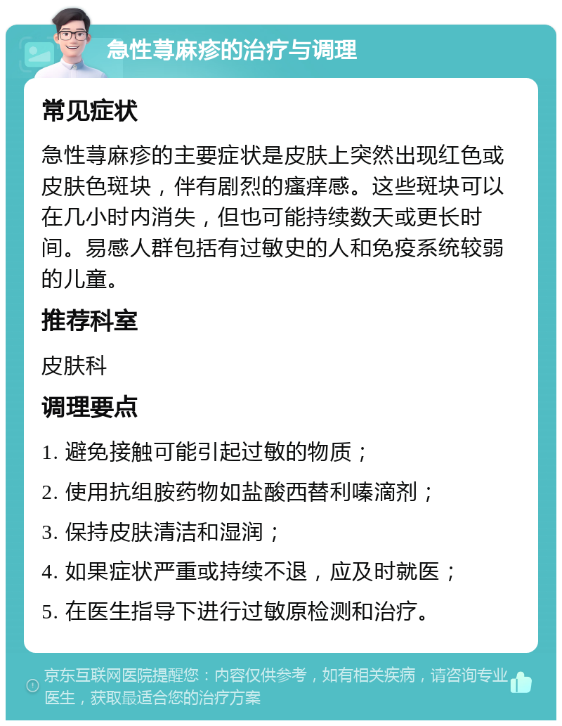 急性荨麻疹的治疗与调理 常见症状 急性荨麻疹的主要症状是皮肤上突然出现红色或皮肤色斑块，伴有剧烈的瘙痒感。这些斑块可以在几小时内消失，但也可能持续数天或更长时间。易感人群包括有过敏史的人和免疫系统较弱的儿童。 推荐科室 皮肤科 调理要点 1. 避免接触可能引起过敏的物质； 2. 使用抗组胺药物如盐酸西替利嗪滴剂； 3. 保持皮肤清洁和湿润； 4. 如果症状严重或持续不退，应及时就医； 5. 在医生指导下进行过敏原检测和治疗。