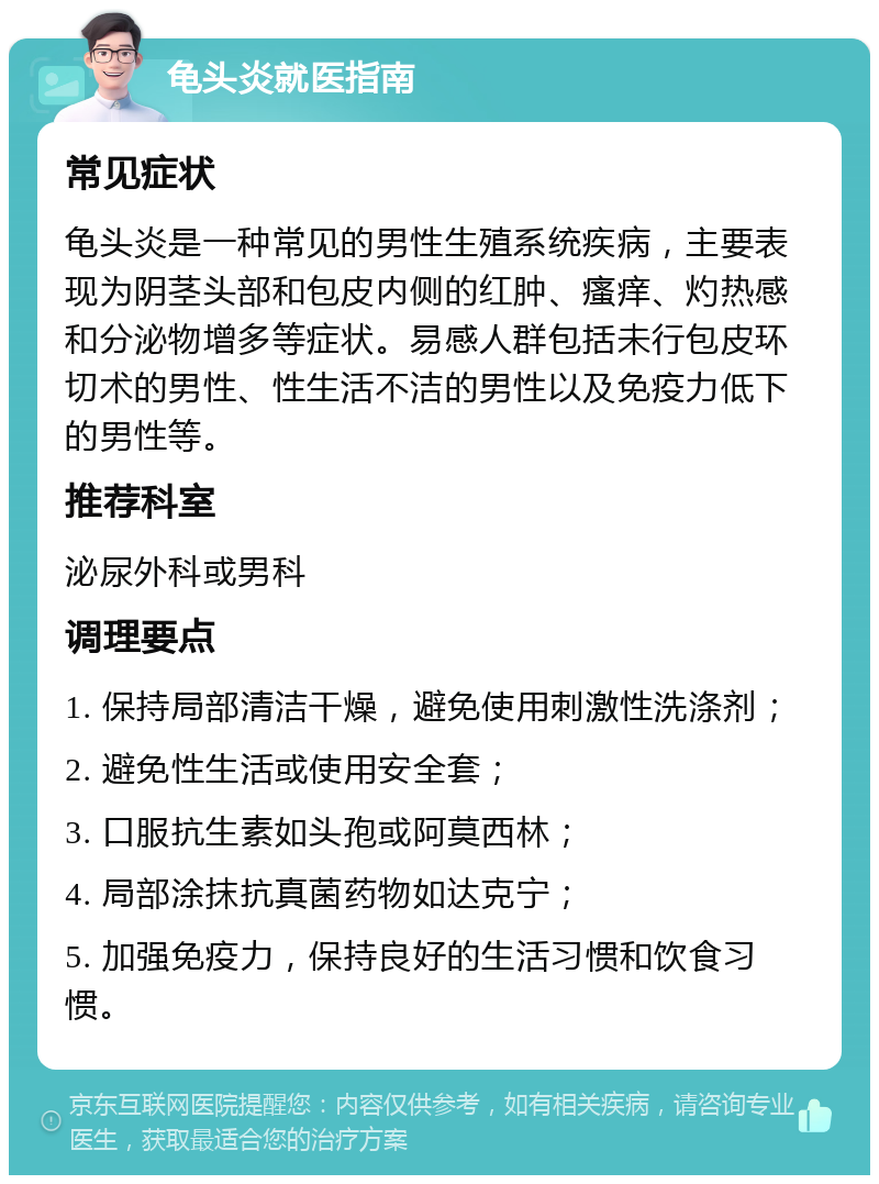 龟头炎就医指南 常见症状 龟头炎是一种常见的男性生殖系统疾病，主要表现为阴茎头部和包皮内侧的红肿、瘙痒、灼热感和分泌物增多等症状。易感人群包括未行包皮环切术的男性、性生活不洁的男性以及免疫力低下的男性等。 推荐科室 泌尿外科或男科 调理要点 1. 保持局部清洁干燥，避免使用刺激性洗涤剂； 2. 避免性生活或使用安全套； 3. 口服抗生素如头孢或阿莫西林； 4. 局部涂抹抗真菌药物如达克宁； 5. 加强免疫力，保持良好的生活习惯和饮食习惯。