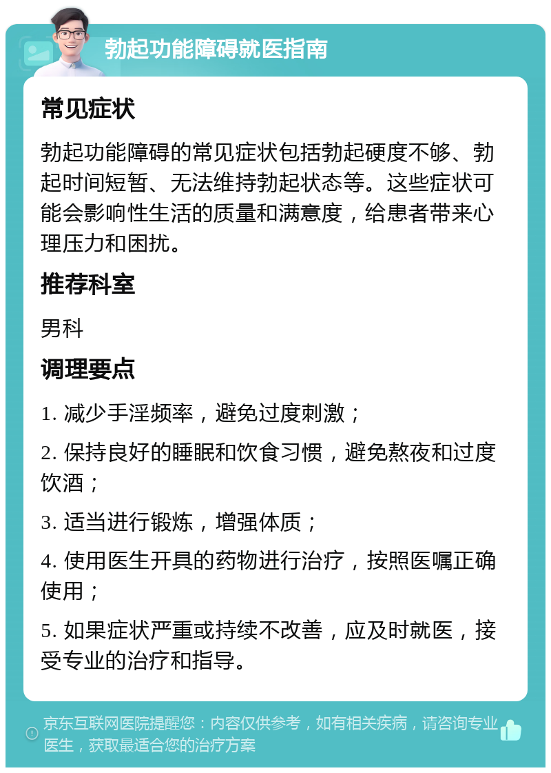 勃起功能障碍就医指南 常见症状 勃起功能障碍的常见症状包括勃起硬度不够、勃起时间短暂、无法维持勃起状态等。这些症状可能会影响性生活的质量和满意度，给患者带来心理压力和困扰。 推荐科室 男科 调理要点 1. 减少手淫频率，避免过度刺激； 2. 保持良好的睡眠和饮食习惯，避免熬夜和过度饮酒； 3. 适当进行锻炼，增强体质； 4. 使用医生开具的药物进行治疗，按照医嘱正确使用； 5. 如果症状严重或持续不改善，应及时就医，接受专业的治疗和指导。