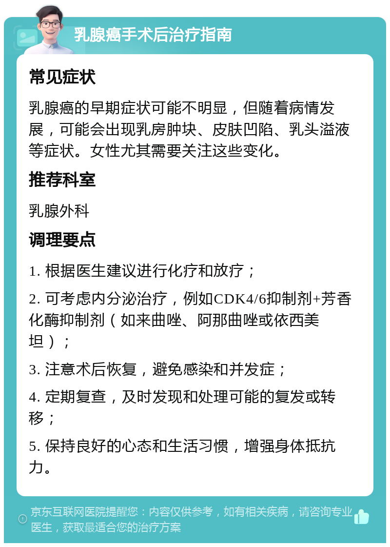 乳腺癌手术后治疗指南 常见症状 乳腺癌的早期症状可能不明显，但随着病情发展，可能会出现乳房肿块、皮肤凹陷、乳头溢液等症状。女性尤其需要关注这些变化。 推荐科室 乳腺外科 调理要点 1. 根据医生建议进行化疗和放疗； 2. 可考虑内分泌治疗，例如CDK4/6抑制剂+芳香化酶抑制剂（如来曲唑、阿那曲唑或依西美坦）； 3. 注意术后恢复，避免感染和并发症； 4. 定期复查，及时发现和处理可能的复发或转移； 5. 保持良好的心态和生活习惯，增强身体抵抗力。