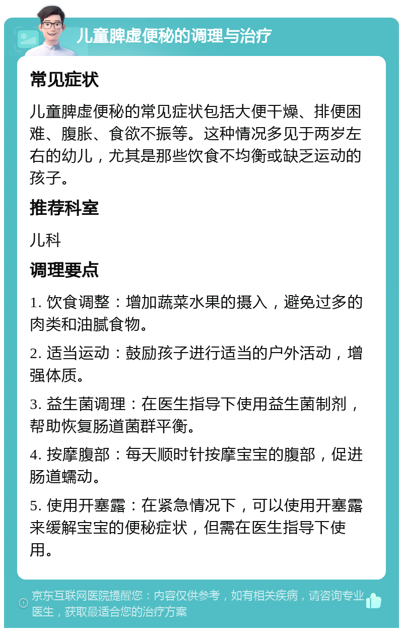 儿童脾虚便秘的调理与治疗 常见症状 儿童脾虚便秘的常见症状包括大便干燥、排便困难、腹胀、食欲不振等。这种情况多见于两岁左右的幼儿，尤其是那些饮食不均衡或缺乏运动的孩子。 推荐科室 儿科 调理要点 1. 饮食调整：增加蔬菜水果的摄入，避免过多的肉类和油腻食物。 2. 适当运动：鼓励孩子进行适当的户外活动，增强体质。 3. 益生菌调理：在医生指导下使用益生菌制剂，帮助恢复肠道菌群平衡。 4. 按摩腹部：每天顺时针按摩宝宝的腹部，促进肠道蠕动。 5. 使用开塞露：在紧急情况下，可以使用开塞露来缓解宝宝的便秘症状，但需在医生指导下使用。