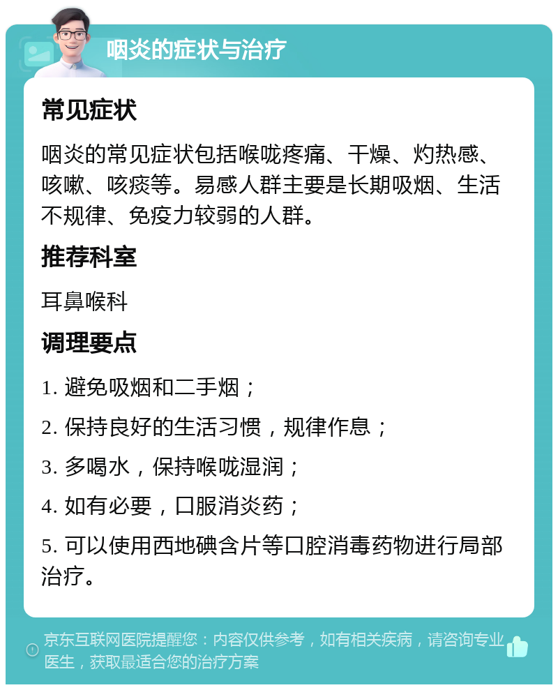 咽炎的症状与治疗 常见症状 咽炎的常见症状包括喉咙疼痛、干燥、灼热感、咳嗽、咳痰等。易感人群主要是长期吸烟、生活不规律、免疫力较弱的人群。 推荐科室 耳鼻喉科 调理要点 1. 避免吸烟和二手烟； 2. 保持良好的生活习惯，规律作息； 3. 多喝水，保持喉咙湿润； 4. 如有必要，口服消炎药； 5. 可以使用西地碘含片等口腔消毒药物进行局部治疗。