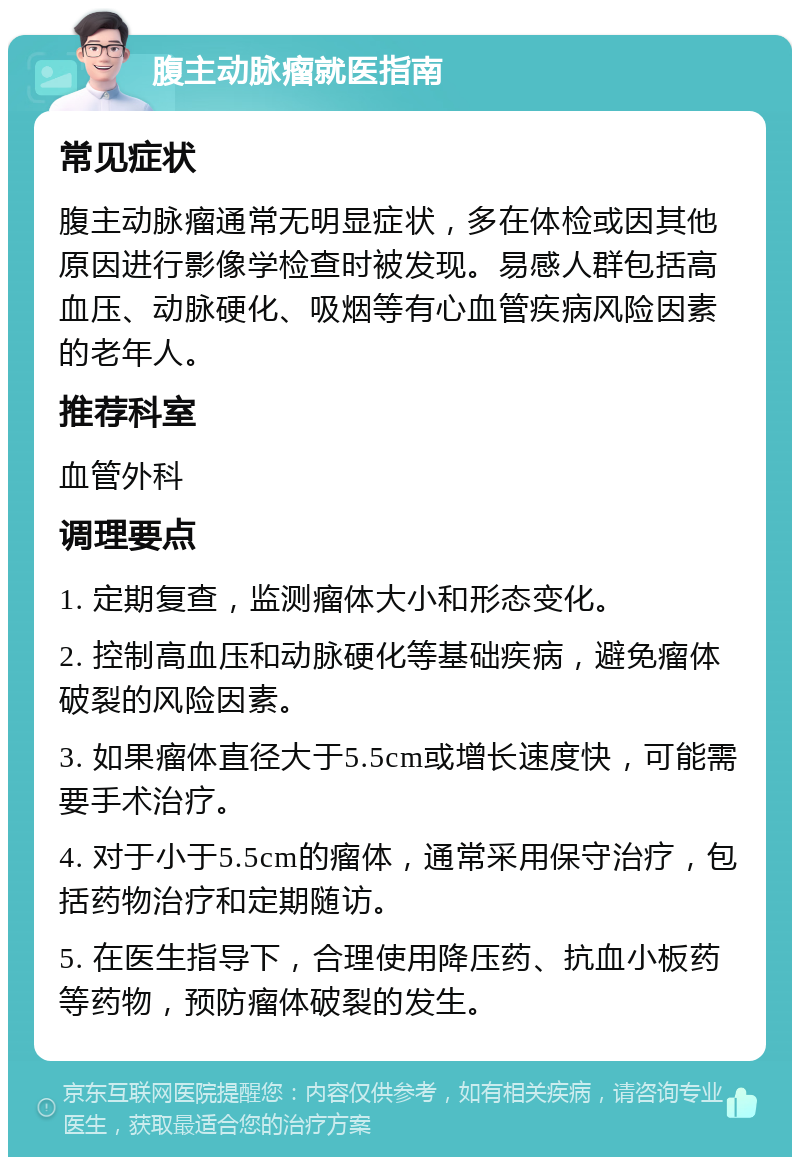 腹主动脉瘤就医指南 常见症状 腹主动脉瘤通常无明显症状，多在体检或因其他原因进行影像学检查时被发现。易感人群包括高血压、动脉硬化、吸烟等有心血管疾病风险因素的老年人。 推荐科室 血管外科 调理要点 1. 定期复查，监测瘤体大小和形态变化。 2. 控制高血压和动脉硬化等基础疾病，避免瘤体破裂的风险因素。 3. 如果瘤体直径大于5.5cm或增长速度快，可能需要手术治疗。 4. 对于小于5.5cm的瘤体，通常采用保守治疗，包括药物治疗和定期随访。 5. 在医生指导下，合理使用降压药、抗血小板药等药物，预防瘤体破裂的发生。