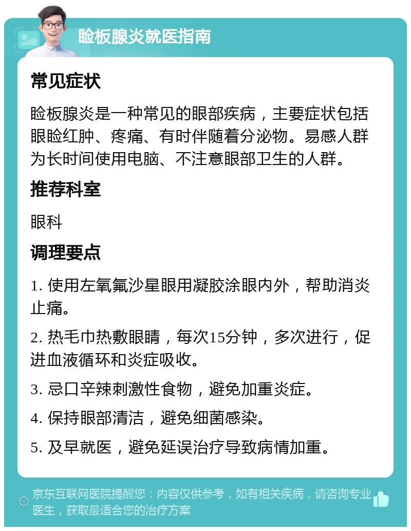 睑板腺炎就医指南 常见症状 睑板腺炎是一种常见的眼部疾病，主要症状包括眼睑红肿、疼痛、有时伴随着分泌物。易感人群为长时间使用电脑、不注意眼部卫生的人群。 推荐科室 眼科 调理要点 1. 使用左氧氟沙星眼用凝胶涂眼内外，帮助消炎止痛。 2. 热毛巾热敷眼睛，每次15分钟，多次进行，促进血液循环和炎症吸收。 3. 忌口辛辣刺激性食物，避免加重炎症。 4. 保持眼部清洁，避免细菌感染。 5. 及早就医，避免延误治疗导致病情加重。