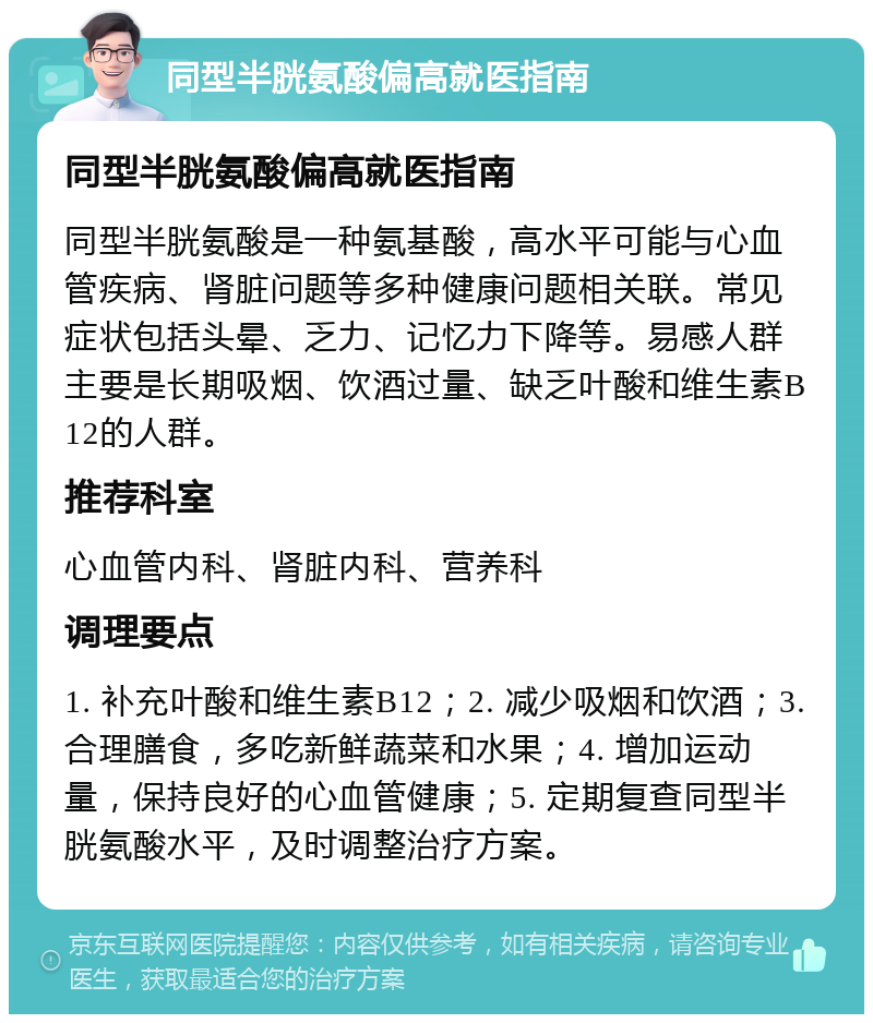 同型半胱氨酸偏高就医指南 同型半胱氨酸偏高就医指南 同型半胱氨酸是一种氨基酸，高水平可能与心血管疾病、肾脏问题等多种健康问题相关联。常见症状包括头晕、乏力、记忆力下降等。易感人群主要是长期吸烟、饮酒过量、缺乏叶酸和维生素B12的人群。 推荐科室 心血管内科、肾脏内科、营养科 调理要点 1. 补充叶酸和维生素B12；2. 减少吸烟和饮酒；3. 合理膳食，多吃新鲜蔬菜和水果；4. 增加运动量，保持良好的心血管健康；5. 定期复查同型半胱氨酸水平，及时调整治疗方案。