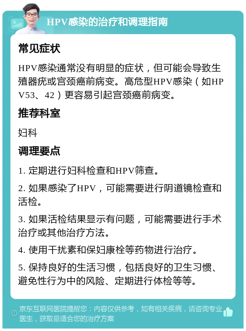 HPV感染的治疗和调理指南 常见症状 HPV感染通常没有明显的症状，但可能会导致生殖器疣或宫颈癌前病变。高危型HPV感染（如HPV53、42）更容易引起宫颈癌前病变。 推荐科室 妇科 调理要点 1. 定期进行妇科检查和HPV筛查。 2. 如果感染了HPV，可能需要进行阴道镜检查和活检。 3. 如果活检结果显示有问题，可能需要进行手术治疗或其他治疗方法。 4. 使用干扰素和保妇康栓等药物进行治疗。 5. 保持良好的生活习惯，包括良好的卫生习惯、避免性行为中的风险、定期进行体检等等。