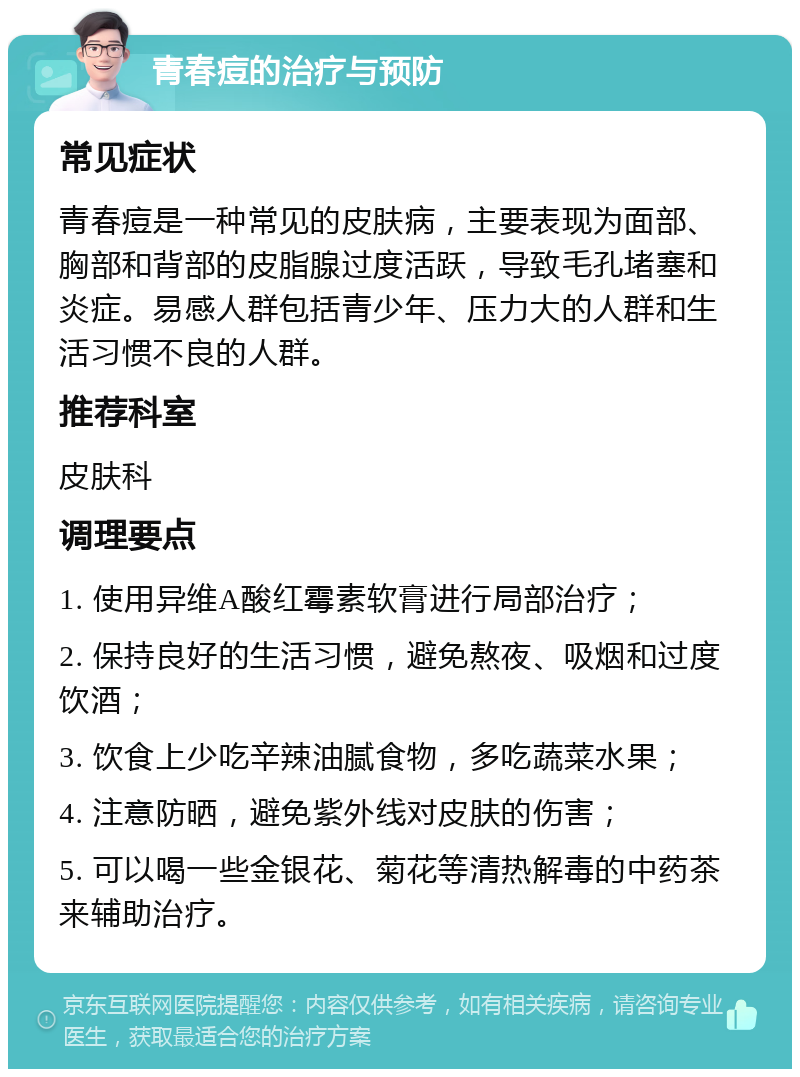 青春痘的治疗与预防 常见症状 青春痘是一种常见的皮肤病，主要表现为面部、胸部和背部的皮脂腺过度活跃，导致毛孔堵塞和炎症。易感人群包括青少年、压力大的人群和生活习惯不良的人群。 推荐科室 皮肤科 调理要点 1. 使用异维A酸红霉素软膏进行局部治疗； 2. 保持良好的生活习惯，避免熬夜、吸烟和过度饮酒； 3. 饮食上少吃辛辣油腻食物，多吃蔬菜水果； 4. 注意防晒，避免紫外线对皮肤的伤害； 5. 可以喝一些金银花、菊花等清热解毒的中药茶来辅助治疗。