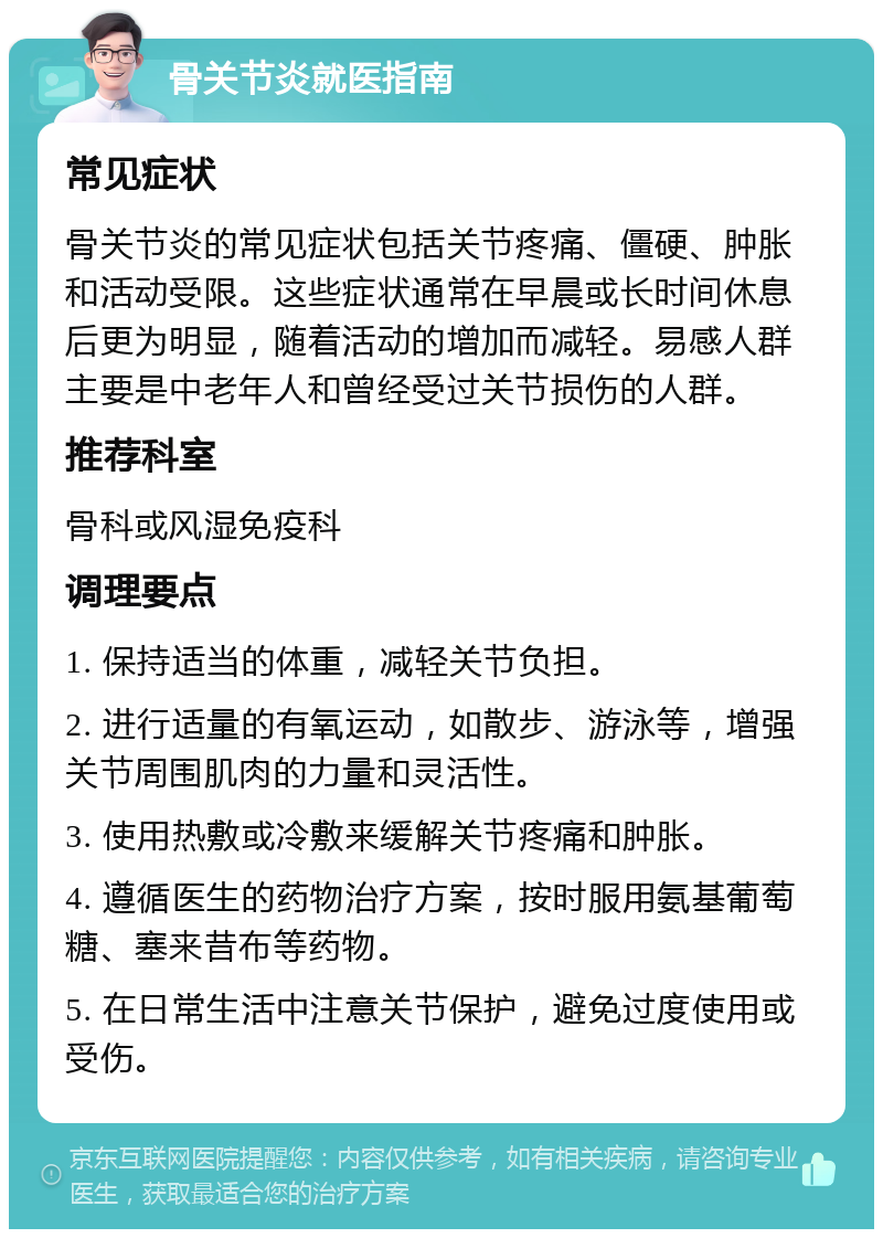 骨关节炎就医指南 常见症状 骨关节炎的常见症状包括关节疼痛、僵硬、肿胀和活动受限。这些症状通常在早晨或长时间休息后更为明显，随着活动的增加而减轻。易感人群主要是中老年人和曾经受过关节损伤的人群。 推荐科室 骨科或风湿免疫科 调理要点 1. 保持适当的体重，减轻关节负担。 2. 进行适量的有氧运动，如散步、游泳等，增强关节周围肌肉的力量和灵活性。 3. 使用热敷或冷敷来缓解关节疼痛和肿胀。 4. 遵循医生的药物治疗方案，按时服用氨基葡萄糖、塞来昔布等药物。 5. 在日常生活中注意关节保护，避免过度使用或受伤。