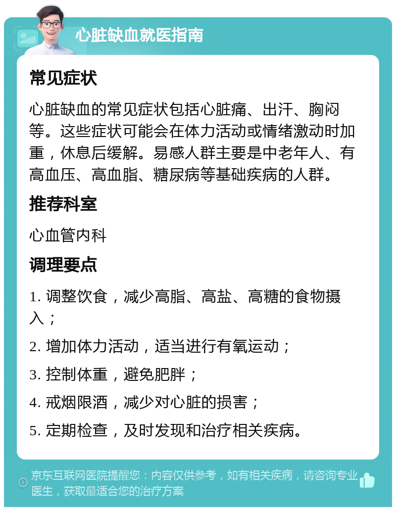 心脏缺血就医指南 常见症状 心脏缺血的常见症状包括心脏痛、出汗、胸闷等。这些症状可能会在体力活动或情绪激动时加重，休息后缓解。易感人群主要是中老年人、有高血压、高血脂、糖尿病等基础疾病的人群。 推荐科室 心血管内科 调理要点 1. 调整饮食，减少高脂、高盐、高糖的食物摄入； 2. 增加体力活动，适当进行有氧运动； 3. 控制体重，避免肥胖； 4. 戒烟限酒，减少对心脏的损害； 5. 定期检查，及时发现和治疗相关疾病。