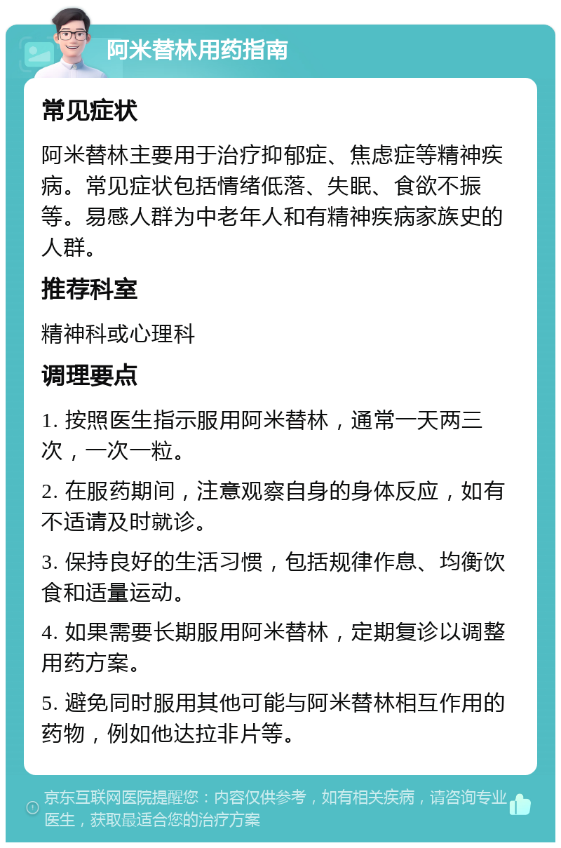 阿米替林用药指南 常见症状 阿米替林主要用于治疗抑郁症、焦虑症等精神疾病。常见症状包括情绪低落、失眠、食欲不振等。易感人群为中老年人和有精神疾病家族史的人群。 推荐科室 精神科或心理科 调理要点 1. 按照医生指示服用阿米替林，通常一天两三次，一次一粒。 2. 在服药期间，注意观察自身的身体反应，如有不适请及时就诊。 3. 保持良好的生活习惯，包括规律作息、均衡饮食和适量运动。 4. 如果需要长期服用阿米替林，定期复诊以调整用药方案。 5. 避免同时服用其他可能与阿米替林相互作用的药物，例如他达拉非片等。