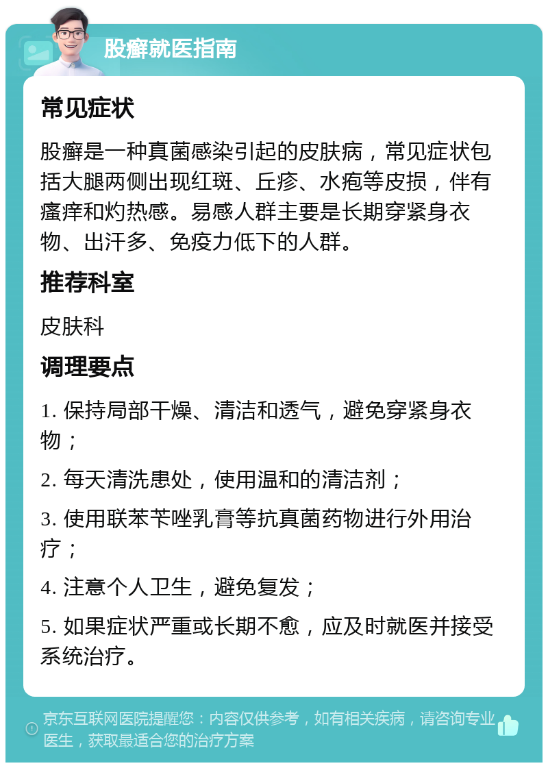 股癣就医指南 常见症状 股癣是一种真菌感染引起的皮肤病，常见症状包括大腿两侧出现红斑、丘疹、水疱等皮损，伴有瘙痒和灼热感。易感人群主要是长期穿紧身衣物、出汗多、免疫力低下的人群。 推荐科室 皮肤科 调理要点 1. 保持局部干燥、清洁和透气，避免穿紧身衣物； 2. 每天清洗患处，使用温和的清洁剂； 3. 使用联苯苄唑乳膏等抗真菌药物进行外用治疗； 4. 注意个人卫生，避免复发； 5. 如果症状严重或长期不愈，应及时就医并接受系统治疗。