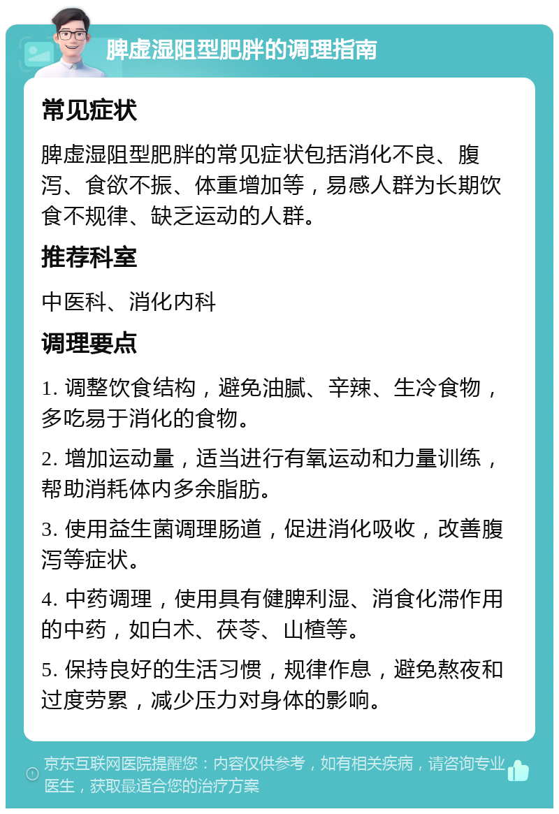 脾虚湿阻型肥胖的调理指南 常见症状 脾虚湿阻型肥胖的常见症状包括消化不良、腹泻、食欲不振、体重增加等，易感人群为长期饮食不规律、缺乏运动的人群。 推荐科室 中医科、消化内科 调理要点 1. 调整饮食结构，避免油腻、辛辣、生冷食物，多吃易于消化的食物。 2. 增加运动量，适当进行有氧运动和力量训练，帮助消耗体内多余脂肪。 3. 使用益生菌调理肠道，促进消化吸收，改善腹泻等症状。 4. 中药调理，使用具有健脾利湿、消食化滞作用的中药，如白术、茯苓、山楂等。 5. 保持良好的生活习惯，规律作息，避免熬夜和过度劳累，减少压力对身体的影响。