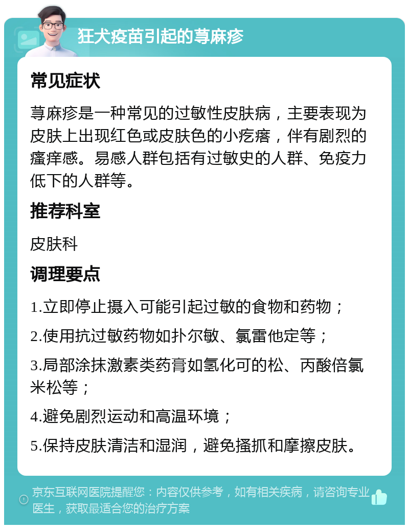 狂犬疫苗引起的荨麻疹 常见症状 荨麻疹是一种常见的过敏性皮肤病，主要表现为皮肤上出现红色或皮肤色的小疙瘩，伴有剧烈的瘙痒感。易感人群包括有过敏史的人群、免疫力低下的人群等。 推荐科室 皮肤科 调理要点 1.立即停止摄入可能引起过敏的食物和药物； 2.使用抗过敏药物如扑尔敏、氯雷他定等； 3.局部涂抹激素类药膏如氢化可的松、丙酸倍氯米松等； 4.避免剧烈运动和高温环境； 5.保持皮肤清洁和湿润，避免搔抓和摩擦皮肤。