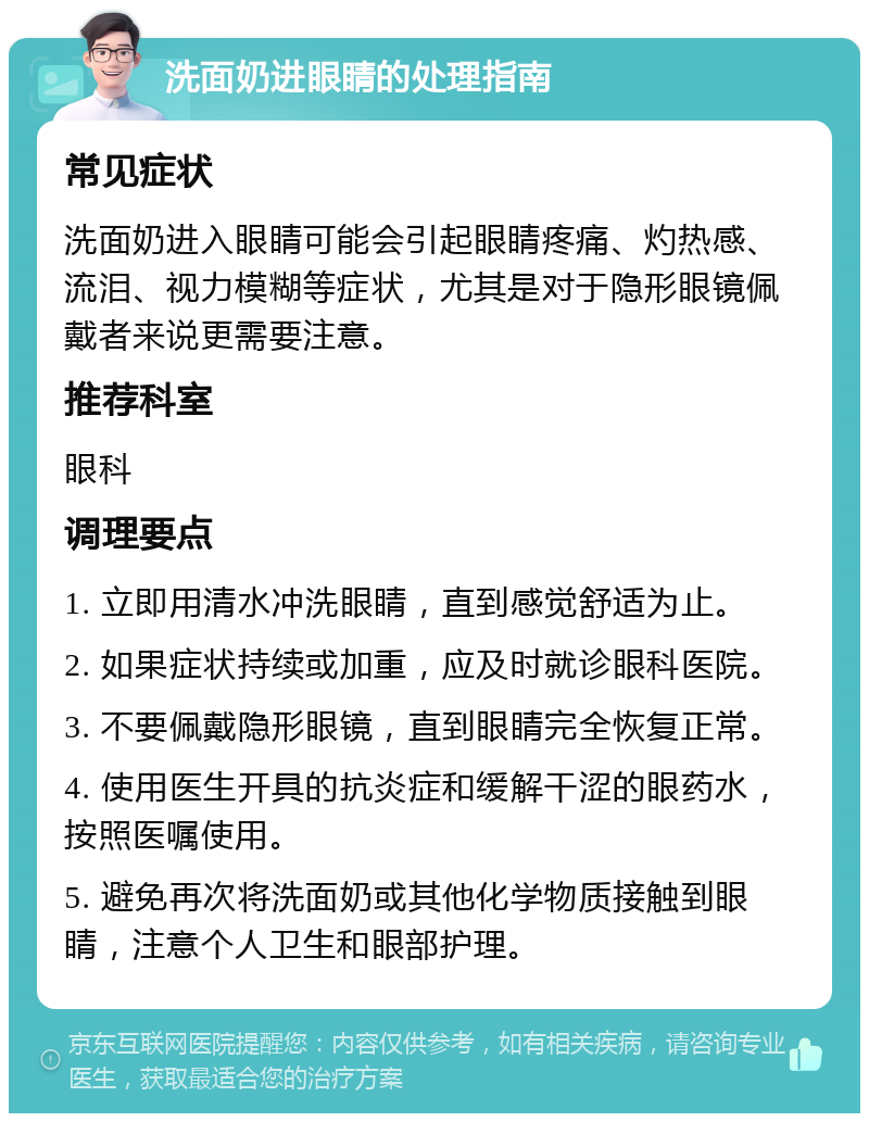 洗面奶进眼睛的处理指南 常见症状 洗面奶进入眼睛可能会引起眼睛疼痛、灼热感、流泪、视力模糊等症状，尤其是对于隐形眼镜佩戴者来说更需要注意。 推荐科室 眼科 调理要点 1. 立即用清水冲洗眼睛，直到感觉舒适为止。 2. 如果症状持续或加重，应及时就诊眼科医院。 3. 不要佩戴隐形眼镜，直到眼睛完全恢复正常。 4. 使用医生开具的抗炎症和缓解干涩的眼药水，按照医嘱使用。 5. 避免再次将洗面奶或其他化学物质接触到眼睛，注意个人卫生和眼部护理。