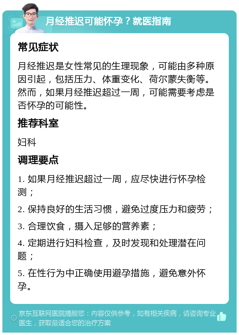 月经推迟可能怀孕？就医指南 常见症状 月经推迟是女性常见的生理现象，可能由多种原因引起，包括压力、体重变化、荷尔蒙失衡等。然而，如果月经推迟超过一周，可能需要考虑是否怀孕的可能性。 推荐科室 妇科 调理要点 1. 如果月经推迟超过一周，应尽快进行怀孕检测； 2. 保持良好的生活习惯，避免过度压力和疲劳； 3. 合理饮食，摄入足够的营养素； 4. 定期进行妇科检查，及时发现和处理潜在问题； 5. 在性行为中正确使用避孕措施，避免意外怀孕。