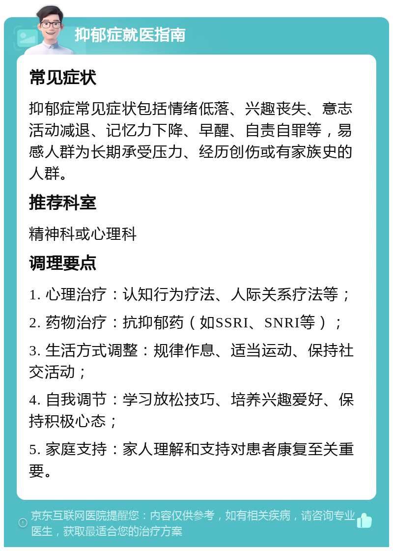 抑郁症就医指南 常见症状 抑郁症常见症状包括情绪低落、兴趣丧失、意志活动减退、记忆力下降、早醒、自责自罪等，易感人群为长期承受压力、经历创伤或有家族史的人群。 推荐科室 精神科或心理科 调理要点 1. 心理治疗：认知行为疗法、人际关系疗法等； 2. 药物治疗：抗抑郁药（如SSRI、SNRI等）； 3. 生活方式调整：规律作息、适当运动、保持社交活动； 4. 自我调节：学习放松技巧、培养兴趣爱好、保持积极心态； 5. 家庭支持：家人理解和支持对患者康复至关重要。