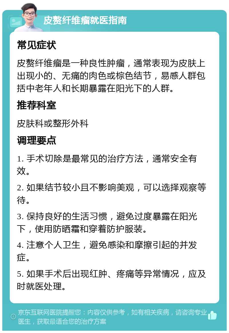 皮赘纤维瘤就医指南 常见症状 皮赘纤维瘤是一种良性肿瘤，通常表现为皮肤上出现小的、无痛的肉色或棕色结节，易感人群包括中老年人和长期暴露在阳光下的人群。 推荐科室 皮肤科或整形外科 调理要点 1. 手术切除是最常见的治疗方法，通常安全有效。 2. 如果结节较小且不影响美观，可以选择观察等待。 3. 保持良好的生活习惯，避免过度暴露在阳光下，使用防晒霜和穿着防护服装。 4. 注意个人卫生，避免感染和摩擦引起的并发症。 5. 如果手术后出现红肿、疼痛等异常情况，应及时就医处理。