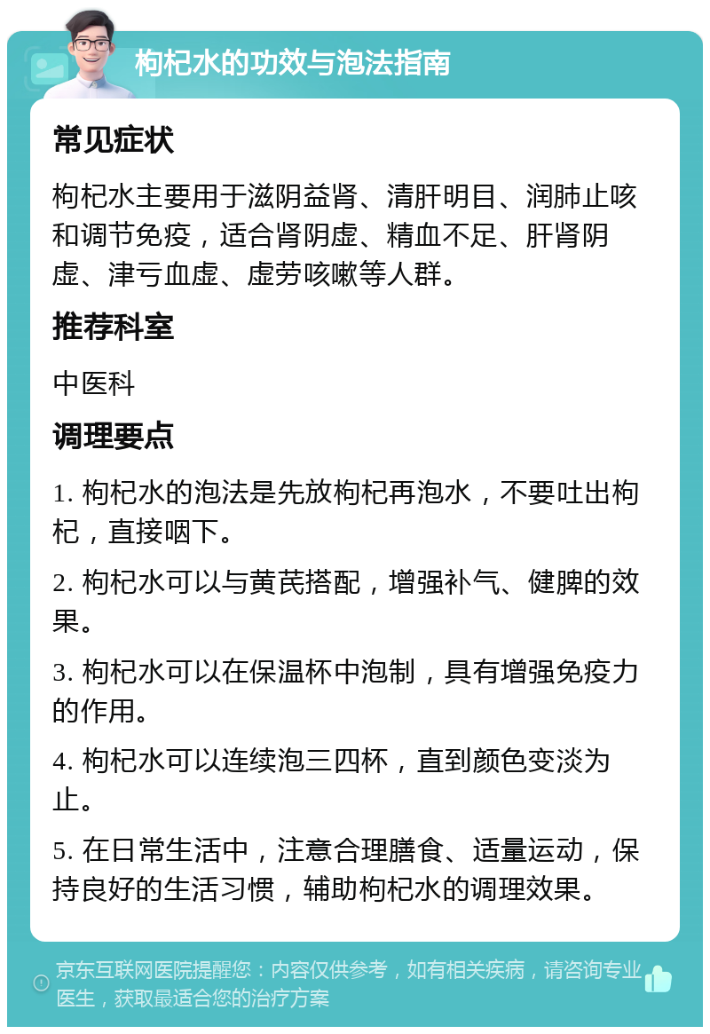 枸杞水的功效与泡法指南 常见症状 枸杞水主要用于滋阴益肾、清肝明目、润肺止咳和调节免疫，适合肾阴虚、精血不足、肝肾阴虚、津亏血虚、虚劳咳嗽等人群。 推荐科室 中医科 调理要点 1. 枸杞水的泡法是先放枸杞再泡水，不要吐出枸杞，直接咽下。 2. 枸杞水可以与黄芪搭配，增强补气、健脾的效果。 3. 枸杞水可以在保温杯中泡制，具有增强免疫力的作用。 4. 枸杞水可以连续泡三四杯，直到颜色变淡为止。 5. 在日常生活中，注意合理膳食、适量运动，保持良好的生活习惯，辅助枸杞水的调理效果。