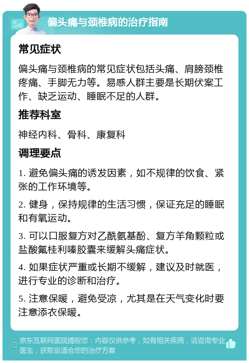 偏头痛与颈椎病的治疗指南 常见症状 偏头痛与颈椎病的常见症状包括头痛、肩膀颈椎疼痛、手脚无力等。易感人群主要是长期伏案工作、缺乏运动、睡眠不足的人群。 推荐科室 神经内科、骨科、康复科 调理要点 1. 避免偏头痛的诱发因素，如不规律的饮食、紧张的工作环境等。 2. 健身，保持规律的生活习惯，保证充足的睡眠和有氧运动。 3. 可以口服复方对乙酰氨基酚、复方羊角颗粒或盐酸氟桂利嗪胶囊来缓解头痛症状。 4. 如果症状严重或长期不缓解，建议及时就医，进行专业的诊断和治疗。 5. 注意保暖，避免受凉，尤其是在天气变化时要注意添衣保暖。