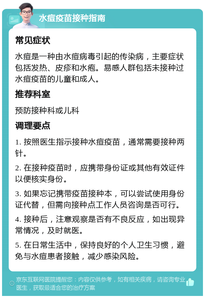 水痘疫苗接种指南 常见症状 水痘是一种由水痘病毒引起的传染病，主要症状包括发热、皮疹和水疱。易感人群包括未接种过水痘疫苗的儿童和成人。 推荐科室 预防接种科或儿科 调理要点 1. 按照医生指示接种水痘疫苗，通常需要接种两针。 2. 在接种疫苗时，应携带身份证或其他有效证件以便核实身份。 3. 如果忘记携带疫苗接种本，可以尝试使用身份证代替，但需向接种点工作人员咨询是否可行。 4. 接种后，注意观察是否有不良反应，如出现异常情况，及时就医。 5. 在日常生活中，保持良好的个人卫生习惯，避免与水痘患者接触，减少感染风险。