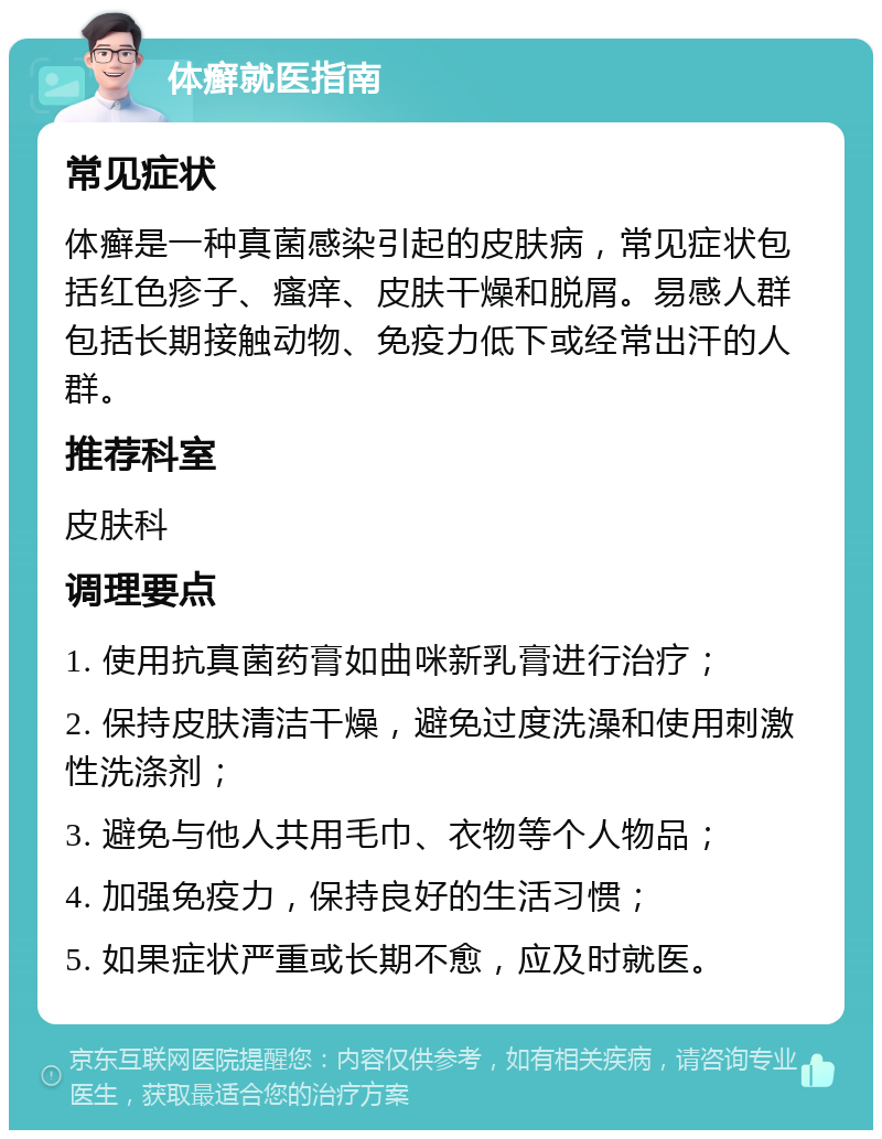 体癣就医指南 常见症状 体癣是一种真菌感染引起的皮肤病，常见症状包括红色疹子、瘙痒、皮肤干燥和脱屑。易感人群包括长期接触动物、免疫力低下或经常出汗的人群。 推荐科室 皮肤科 调理要点 1. 使用抗真菌药膏如曲咪新乳膏进行治疗； 2. 保持皮肤清洁干燥，避免过度洗澡和使用刺激性洗涤剂； 3. 避免与他人共用毛巾、衣物等个人物品； 4. 加强免疫力，保持良好的生活习惯； 5. 如果症状严重或长期不愈，应及时就医。