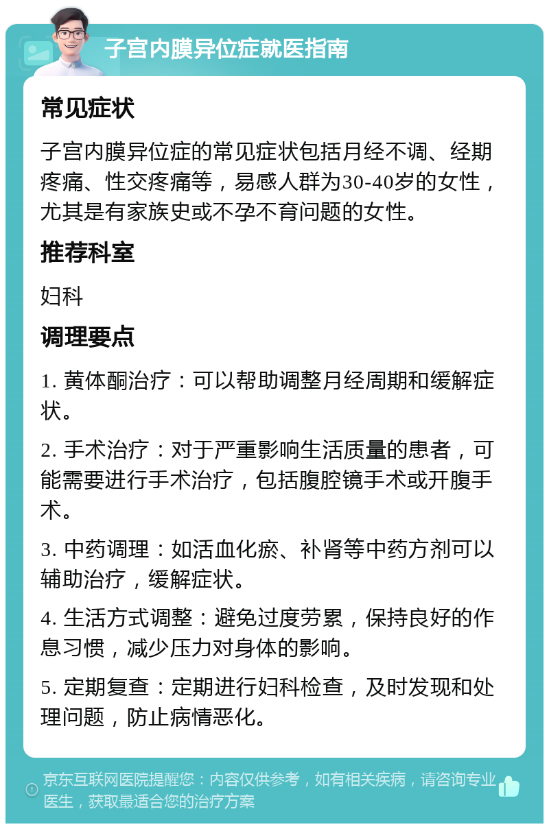 子宫内膜异位症就医指南 常见症状 子宫内膜异位症的常见症状包括月经不调、经期疼痛、性交疼痛等，易感人群为30-40岁的女性，尤其是有家族史或不孕不育问题的女性。 推荐科室 妇科 调理要点 1. 黄体酮治疗：可以帮助调整月经周期和缓解症状。 2. 手术治疗：对于严重影响生活质量的患者，可能需要进行手术治疗，包括腹腔镜手术或开腹手术。 3. 中药调理：如活血化瘀、补肾等中药方剂可以辅助治疗，缓解症状。 4. 生活方式调整：避免过度劳累，保持良好的作息习惯，减少压力对身体的影响。 5. 定期复查：定期进行妇科检查，及时发现和处理问题，防止病情恶化。