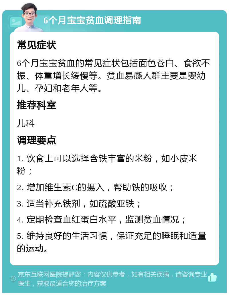 6个月宝宝贫血调理指南 常见症状 6个月宝宝贫血的常见症状包括面色苍白、食欲不振、体重增长缓慢等。贫血易感人群主要是婴幼儿、孕妇和老年人等。 推荐科室 儿科 调理要点 1. 饮食上可以选择含铁丰富的米粉，如小皮米粉； 2. 增加维生素C的摄入，帮助铁的吸收； 3. 适当补充铁剂，如硫酸亚铁； 4. 定期检查血红蛋白水平，监测贫血情况； 5. 维持良好的生活习惯，保证充足的睡眠和适量的运动。