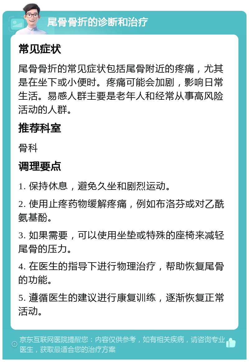 尾骨骨折的诊断和治疗 常见症状 尾骨骨折的常见症状包括尾骨附近的疼痛，尤其是在坐下或小便时。疼痛可能会加剧，影响日常生活。易感人群主要是老年人和经常从事高风险活动的人群。 推荐科室 骨科 调理要点 1. 保持休息，避免久坐和剧烈运动。 2. 使用止疼药物缓解疼痛，例如布洛芬或对乙酰氨基酚。 3. 如果需要，可以使用坐垫或特殊的座椅来减轻尾骨的压力。 4. 在医生的指导下进行物理治疗，帮助恢复尾骨的功能。 5. 遵循医生的建议进行康复训练，逐渐恢复正常活动。