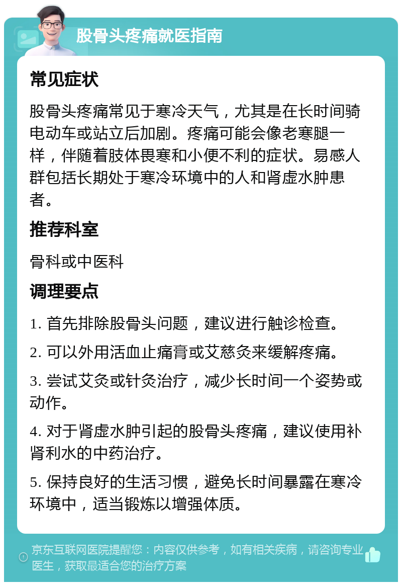 股骨头疼痛就医指南 常见症状 股骨头疼痛常见于寒冷天气，尤其是在长时间骑电动车或站立后加剧。疼痛可能会像老寒腿一样，伴随着肢体畏寒和小便不利的症状。易感人群包括长期处于寒冷环境中的人和肾虚水肿患者。 推荐科室 骨科或中医科 调理要点 1. 首先排除股骨头问题，建议进行触诊检查。 2. 可以外用活血止痛膏或艾慈灸来缓解疼痛。 3. 尝试艾灸或针灸治疗，减少长时间一个姿势或动作。 4. 对于肾虚水肿引起的股骨头疼痛，建议使用补肾利水的中药治疗。 5. 保持良好的生活习惯，避免长时间暴露在寒冷环境中，适当锻炼以增强体质。